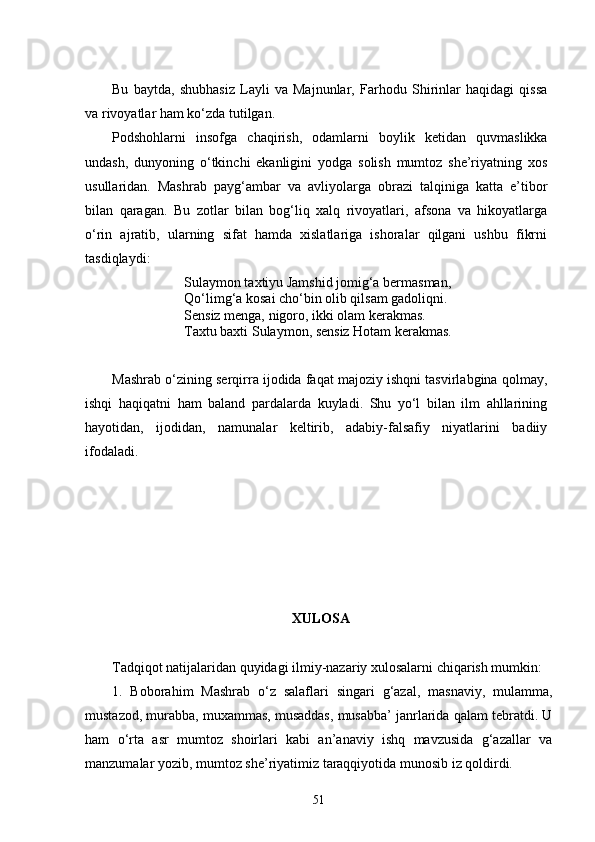 Bu   baytda,   shubhasiz   Layli   va   Majnunlar,   Farhodu   Shirinlar   haqidagi   qissa
va rivoyatlar ham kо‘zda tutilgan.
Podshohlarni   insofga   chaqirish,   odamlarni   boylik   ketidan   quvmaslikka
undash,   dunyoning   о‘tkinchi   ekanligini   yodga   solish   mumtoz   she’riyatning   xos
usullaridan.   Mashrab   payg‘ambar   va   avliyolarga   obrazi   talqiniga   katta   e’tibor
bilan   qaragan.   Bu   zotlar   bilan   bog‘liq   xalq   rivoyatlari,   afsona   va   hikoyatlarga
о‘rin   ajratib,   ularning   sifat   hamda   xislatlariga   ishoralar   qilgani   ushbu   fikrni
tasdiqlaydi:
Sulaymon taxtiyu Jamshid jomig‘a bermasman,
Qо‘limg‘a kosai chо‘bin olib qilsam gadoliqni.
Sensiz menga, nigoro, ikki olam kerakmas.
Taxtu baxti Sulaymon, sensiz Hotam kerakmas.
Mashrab о‘zining serqirra ijodida faqat majoziy ishqni tasvirlabgina qolmay,
ishqi   haqiqatni   ham   baland   pardalarda   kuyladi.   Shu   yо‘l   bilan   ilm   ahllarining
hayotidan,   ijodidan,   namunalar   keltirib,   adabiy-falsafiy   niyatlarini   badiiy
ifodaladi.
 XULOSA
Tadqiqot natijalaridan quyidagi ilmiy-nazariy xulosalarni chiqarish mumkin:
1.   Boborahim   Mashrab   о‘z   salaflari   singari   g‘azal,   masnaviy,   mulamma,
mustazod, murabba, muxammas, musaddas, musabba’ janrlarida qalam tebratdi. U
ham   о‘rta   asr   mumtoz   shoirlari   kabi   an’anaviy   ishq   mavzusida   g‘azallar   va
manzumalar yozib, mumtoz she’riyatimiz taraqqiyotida munosib iz qoldirdi. 
51 