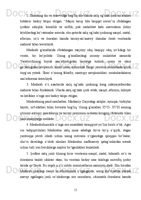 2. Shoirning din va tasavvufga bog‘liq she’rlarida xalq og‘zaki ijodi an’analari
betakror   badiiy   talqin   etilgan.   “Majoz   tariqi   bila   haqiqat   asrori”ni   ifodalagan
ijodkor   oshiqlik,   komillik   va   oriflik,   pok   muhabbat   kabi   mavzularni   ilohiy
kitoblardagi kо‘rsatmalar asosida, shu qatorda xalq og‘zaki ijodining maqol, matal,
aforizm,   sо‘z   va   iboralari   hamda   tarixiy-an’anaviy   shaxslar   ibrati   vositasida
mahorat bilan tasvirlaydi.
Mashrab   g‘azallarida   ifodalangan   majoziy   ishq   haqiqiy   ishq   yо‘lidagi   bir
vosita,   bir   kо‘prikdir.   Uning   g‘azallaridagi   insoniy   muhabbat   zamirida
Yaratuvchining   buyuk   san’atkorligidan   hayratga   tushish,   inson   va   olam
gо‘zalligidan zavqlanish, komil inson siymosida Tangri jamolini mushohada qilish
tuyg‘usi   yotadi.   Shoir   о‘zining   falsafiy,   mantiqiy   zavqlanishlari,   mushohadalarini
san’atkorona tasvirlaydi. 
3.   Mashrab   о‘z   asarlarida   xalq   og‘zaki   ijodining   keng   imkoniyatlaridan
mahorat bilan foydalandi. Ularda xalq og‘zaki ijodi ertak, maqol, aforizm, hikoyat
va latifalari о‘ziga xos badiiy talqin etilgan.
Mashrabning pand-nasihatlari, Markaziy Osiyodagi xalqlar, ayniqsa, turkiylar
hayoti,   urf-odatlari   bilan   bevosita   bog‘liq.   Uning   g‘azallari   XVII-   XVIII   asrning
ijtimoiy-axloqiy qarashlarini va tarixiy jarayonini nisbatan kengroq ifodalashi bilan
ham ahamiyatga molikdir. 
4. Mashrabshunoslik о‘ziga xos murakkab taraqqiyot yо‘lini bosib о‘tdi. Agar
rus   tadqiqotchilari   Mashrabni   xalq   nima   sababga   kо‘ra   kо‘p   о‘qiydi,   degan
jumboqqa   javob   izlash   uchun   uning   merosini   о‘rganishga   qiziqqan   bо‘lsalar,
shо‘ro   davridagi   о‘zbek   olimlari   Mashrabni   mafkuraviy   qatag‘onlardan   asrash
uchun turli yon berishlarga majbur bо‘lganliklari kuzatiladi.   
5.   Ijodkor   xalq   jonli   tilining   biror   vositasini - maqol,   matal,   hikmatli   sо‘z   va
iboralarni   tanlab   ishlatar   ekan,   bu   vositani   badiiy   asar   talabiga   muvofiq   ijodiy
tarzda qо‘llaydi. Bu orqali u о‘z uslubi xususiyatlarini namoyon etadi. Shu boisdan
Mashrab   ijodidagi   maqol   va   aforizmlarni   о‘rganganda,   uning   she’riyatida   yuksak
mavqe   egallagan   jonli   sо‘zlashuvga   xos   unsurlarni,   idiomatik   iboralarni   hamda
52 