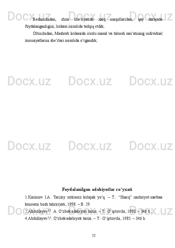 Beshinchidan,   shoir   she’riyatida   xalq   maqollaridan,   qay   darajada
foydalanganligini, lirikasi misolida tadqiq etdik;
Oltinchidan, Mashrab lirikasida irsolu masal va talmeh san’atining individual
xususiyatlarini she’rlari misolida o’rgandik;
Foydalanilgan adabiyotlar ro’yxati
1.Karimov   I.A.   Tarixiy   xotirasiz   kelajak   yо‘q.   –   T.:   “Sharq”   nashriyot-matbaa
konserni bosh tahririyati, 1998. – B. 29.
2.Abdullayev V. A. О‘zbek adabiyoti tarixi. – T.: О‘qituvchi, 1980. – 346 b.; 
4.Abdullayev.V. О‘zbek adabiyoti tarixi. – T.: О‘qituvchi, 1985. – 346 b. 
55 