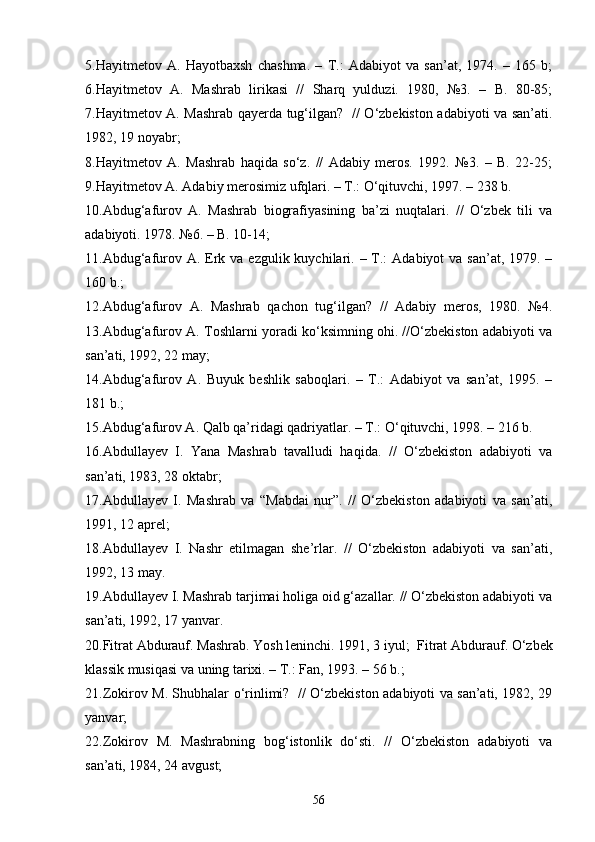 5.Hayitmetov   A.   Hayotbaxsh   chashma.   –   T.:   Adabiyot   va   san’at,   1974.   –   165   b;
6. Hayitmetov   A.   Mashrab   lirikasi   //   Sharq   yulduzi.   1980,   №3.   –   B.   80-85;
7.Hayitmetov A. Mashrab qayerda tug‘ilgan?   // О‘zbekiston adabiyoti va san’ati.
1982, 19 noyabr; 
8. Hayitmetov   A.   Mashrab   haqida   sо‘z.   //   Adabiy   meros.   1992.   №3.   –   B.   22-25;
9.Hayitmetov A. Adabiy merosimiz ufqlari. – T.: О‘qituvchi, 1997. – 238 b.  
10.Abdug‘afurov   A.   Mashrab   biografiyasining   ba’zi   nuqtalari.   //   О‘zbek   tili   va
adabiyoti. 1978. №6. – B. 10-14; 
11. Abdug‘afurov A. Erk va ezgulik kuychilari. – T.:  Adabiyot  va  san’at, 1979. –
160 b.; 
12. Abdug‘afurov   A.   Mashrab   qachon   tug‘ilgan?   //   Adabiy   meros,   1980.   №4.
13.Abdug‘afurov A. Toshlarni yoradi kо‘ksimning ohi. //О‘zbekiston adabiyoti va
san’ati, 1992, 22 may;
14.Abdug‘afurov   A.   Buyuk   beshlik   saboqlari.   –   T.:   Adabiyot   va   san’at,   1995.   –
181 b.; 
15. Abdug‘afurov A. Qalb qa’ridagi qadriyatlar. – T.: О‘qituvchi, 1998. – 216 b.
16.Abdullayev   I.   Yana   Mashrab   tavalludi   haqida.   //   О‘zbekiston   adabiyoti   va
san’ati, 1983, 28 oktabr;
17.Abdullayev   I.   Mashrab   va   “Mabdai   nur”.   //   О‘zbekiston   adabiyoti   va   san’ati,
1991, 12 aprel; 
18. Abdullayev   I.   Nashr   etilmagan   she’rlar.   //   О‘zbekiston   adabiyoti   va   san’ati,
1992, 13 may. 
19. Abdullayev I. Mashrab tarjimai holiga oid g‘azallar. // О‘zbekiston adabiyoti va
san’ati, 1992, 17 yanvar. 
20.Fitrat Abdurauf. Mashrab. Yosh leninchi. 1991, 3   iyul ;   Fitrat Abdurauf.  О‘zbek
klassik musiqasi va uning tarixi. – T.: Fan, 1993. – 56 b.; 
2 1 .Zokirov M. Shubhalar о‘rinlimi?   // О‘zbekiston adabiyoti va san’ati, 1982, 29
yanvar; 
2 2 .Zokirov   M.   Mashrabning   bog‘istonlik   dо‘sti.   //   О‘zbekiston   adabiyoti   va
san’ati, 1984, 24 avgust; 
56 