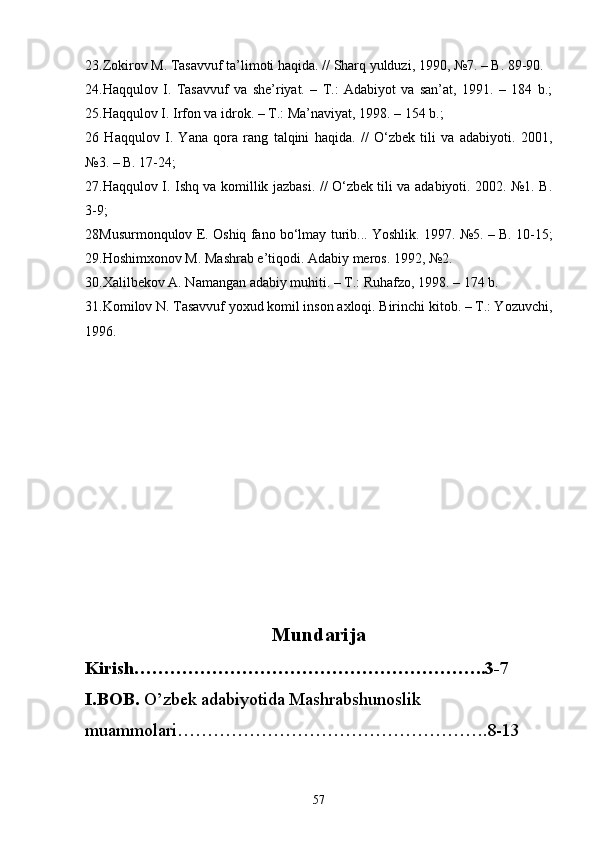 23. Zokirov M. Tasavvuf ta’limoti haqida. // Sharq yulduzi, 1990, №7. – B. 89-90.
24.Haqqulov   I.   Tasavvuf   va   she’riyat.   –   T.:   Adabiyot   va   san’at,   1991.   –   184   b.;
25.Haqqulov I. Irfon va idrok. – T.: Ma’naviyat, 1998. – 154 b.; 
26   Haqqulov   I.   Yana   qora   rang   talqini   haqida.   //   О‘zbek   tili   va   adabiyoti.   2001,
№3. – B. 17-24; 
27.Haqqulov I. Ishq va komillik jazbasi. // О‘zbek tili va adabiyoti. 2002. №1. B.
3-9;
2 8 Musurmonqulov E. Oshiq fano bо‘lmay turib... Yoshlik. 1997. №5. – B. 10-15;
29 .Hoshimxonov M. Mashrab e’tiqodi. Adabiy meros. 1992, №2.
30. Xalilbekov A. Namangan adabiy muhiti. – T.: Ruhafzo, 1998. – 174 b. 
31. Komilov N. Tasavvuf yoxud komil inson axloqi. Birinchi kitob. – T.: Yozuvchi,
1996. 
Mundarija
Kirish…………………………………………………..3-7
I.BOB.  O’zbek adabiyotida Mashrabshunoslik 
muammolari……………………….8-13
57 