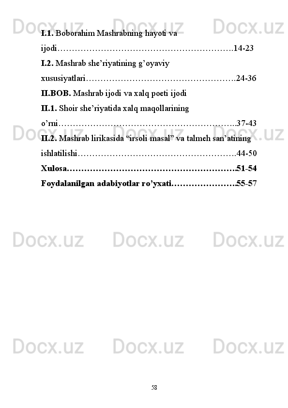 I.1.  Boborahim Mashrabning hayoti va 
ijodi………………………….14-23
I.2.  Mashrab she’riyatining g’oyaviy 
xususiyatlari……………………….24-36
II.BOB.  Mashrab ijodi va xalq poeti ijodi
II.1.  Shoir she’riyatida xalq maqollarining 
o’rni…………………………..37-43
II.2.  Mashrab lirikasida “irsoli masal” va talmeh san’atining 
ishlatilishi……………………….44-50
Xulosa…………………………………………………..51-54
Foydalanilgan adabiyotlar ro’yxati…………………..55-57
58 