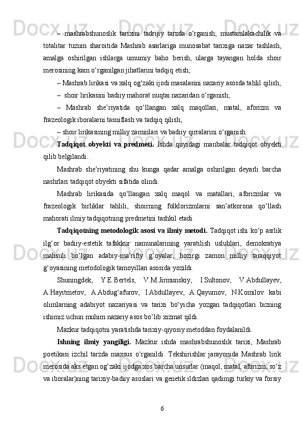 –   mashrabshunoslik   tarixini   tadrijiy   tarzda   о‘rganish;   mustamlakachilik   va
totalitar   tuzum   sharoitida   Mashrab   asarlariga   munosabat   tarixiga   nazar   tashlash,
amalga   oshirilgan   ishlarga   umumiy   baho   berish,   ularga   tayangan   holda   shoir
merosining kam о‘rganilgan jihatlarini tadqiq etish;
– Mashrab lirikasi va xalq og‘zaki ijodi masalasini nazariy asosda tahlil qilish;
–  shoir lirikasini badiiy mahorat nuqtai nazaridan о‘rganish;
–   Mashrab   she’riyatida   qо‘llangan   xalq   maqollari,   matal,   aforizm   va
frazeologik iboralarni tasniflash va tadqiq qilish;
– shoir lirikasining milliy zaminlari va badiiy qirralarini о‘rganish.
Tadqiqot   obyekti   va   predmeti.   Ishda   quyidagi   manbalar   tadqiqot   obyekti
qilib belgilandi:.
Mashrab   she’riyatining   shu   kunga   qadar   amalga   oshirilgan   deyarli   barcha
nashrlari tadqiqot obyekti sifatida olindi.
Mashrab   lirikasida   qо‘llangan   xalq   maqol   va   matallari,   aforizmlar   va
frazeologik   birliklar   tahlili,   shoirning   folklorizmlarni   san’atkorona   qо‘llash
mahorati ilmiy tadqiqotning predmetini tashkil etadi.
Tadqiqotning metodologik asosi va ilmiy metodi.   Tadqiqot ishi kо‘p asrlik
ilg‘or   badiiy-estetik   tafakkur   namunalarining   yaratilish   uslublari,   demokratiya
mahsuli   bо‘lgan   adabiy-ma’rifiy   g‘oyalar,   hozirgi   zamon   milliy   taraqqiyot
g‘oyasining metodologik tamoyillari asosida yozildi. 
Shuningdek,   Y.E.Bertels,   V.M.Jirmunskiy,   I.Sultonov,   V.Abdullayev,
A.Hayitmetov,   A.Abdug‘afurov,   I.Abdullayev,   A.Qayumov,   N.Komilov   kabi
olimlarning   adabiyot   nazariyasi   va   tarixi   bо‘yicha   yozgan   tadqiqotlari   bizning
ishimiz uchun muhim nazariy asos bо‘lib xizmat qildi. 
Mazkur tadqiqotni yaratishda tarixiy-qiyosiy metoddan foydalanildi. 
Ishning   ilmiy   yangiligi.   Mazkur   ishda   mashrabshunoslik   tarixi,   Mashrab
poetikasi   izchil   tarzda   maxsus   о‘rganildi.   Tekshirishlar   jarayonida   Mashrab   lirik
merosida aks etgan og‘zaki ijodga xos barcha unsurlar (maqol, matal, aforizm, sо‘z
va iboralar)ning tarixiy-badiiy asoslari va genetik ildizlari qadimgi turkiy va forsiy
6 