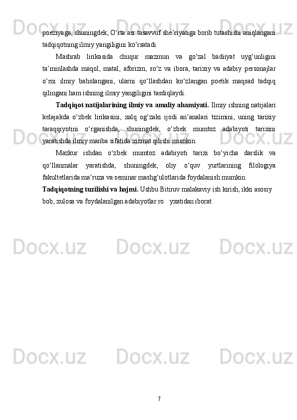 poeziyaga, shuningdek, О‘rta asr tasavvuf she’riyatiga borib tutashishi aniqlangani
tadqiqotning ilmiy yangiligini kо‘rsatadi.
Mashrab   lirikasida   chuqur   mazmun   va   gо‘zal   badiiyat   uyg‘unligini
ta’minlashda   maqol,   matal,   aforizm,   sо‘z   va   ibora,   tarixiy   va   adabiy   personajlar
о‘rni   ilmiy   baholangani,   ularni   qо‘llashdan   kо‘zlangan   poetik   maqsad   tadqiq
qilingani ham ishning ilmiy yangiligini tasdiqlaydi.
Tadqiqot natijalarining ilmiy va amaliy ahamiyati.  Ilmiy ishning natijalari
kelajakda   о‘zbek   lirikasini,   xalq   og‘zaki   ijodi   an’analari   tizimini,   uning   tarixiy
taraqqiyotini   о‘rganishda,   shuningdek,   о‘zbek   mumtoz   adabiyoti   tarixini
yaratishda ilmiy manba sifatida xizmat qilishi mumkin.
Mazkur   ishdan   о‘zbek   mumtoz   adabiyoti   tarixi   bо‘yicha   darslik   va
qо‘llanmalar   yaratishda,   shuningdek,   oliy   о‘quv   yurtlarining   filologiya
fakultetlarida ma’ruza va seminar mashg‘ulotlarida foydalanish mumkin.
Tadqiqotning tuzilishi va hajmi.  Ushbu Bitiruv malakaviy ish kirish, ikki asosiy 
bob, xulosa va foydalanilgan adabiyotlar ro yxatidan iborat.
7 