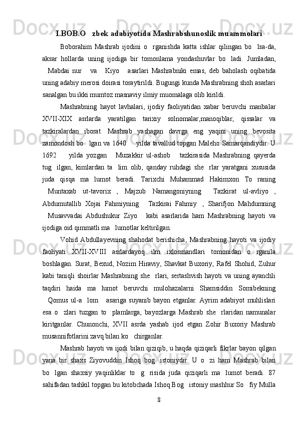 I.BOB.O zbek adabiyotida Mashrabshunoslik muammolari
Boborahim   Mashrab   ijodini   o rganishda   katta   ishlar   qilingan   bo lsa-da,	
 
aksar   hollarda   uning   ijodiga   bir   tomonlama   yondashuvlar   bo ladi.   Jumladan,	

Mabdai   nur   va   Kiyo   asarlari   Mashrabniki   emas,   deb   baholash   oqibatida	
   
uning adabiy merosi doirasi toraytirildi. Bugungi kunda Mashrabning shoh asarlari
sanalgan bu ikki mumtoz masnaviy ilmiy muomalaga olib kirildi.
Mashrabning   hayot   lavhalari,   ijodiy   faoliyatidan   xabar   beruvchi   manbalar
XVII-XIX   asrlarda   yaratilgan   tarixiy   solnomalar,manoqiblar,   qissalar   va
tazkiralardan   iborat.   Mashrab   yashagan   davrga   eng   yaqini   uning   bevosita
zamondosh bo lgan va 1640   yilda tavallud topgan Maleho Samarqandiydir. U	
 
1692     yilda   yozgan   Muzakkir   ul-ashob   tazkirasida   Mashrabning   qayerda	
  
tug ilgan,   kimlardan   ta lim   olib,   qanday   ruhdagi   she rlar   yaratgani   xususida	
  
juda   qisqa   ma lumot   beradi.   Tarixchi   Muhammad   Hakimxon   To raning	
 
Muntaxab   ut-tavorix ,   Majzub   Namangoniyning   Tazkirat   ul-avliyo ,	
   
Abdumutallib   Xojai   Fahmiyning   Tazkirai   Fahmiy ,   Sharifjon   Mahdumning	
 
Musavvadai   Abdushukur   Ziyo   kabi   asarlarida   ham   Mashrabning   hayoti   va	
 
ijodiga oid qimmatli ma lumotlar keltirilgan.	

Vohid   Abdullayevning   shahodat   berishicha,   Mashrabning   hayoti   va   ijodiy
faoliyati   XVII-XVIII   asrlardayoq   ilm   ixlosmandlari   tomonidan   o rganila	

boshlagan.   Surat,   Bexud,   Nozim   Hiraviy,   Shavkat   Buxoriy,   Rafel   Shohid,   Zuhur
kabi  taniqli   shoirlar   Mashrabning  she rlari,  sertashvish  hayoti   va uning  ayanchli	

taqdiri   haida   ma lumot   beruvchi   mulohazalarni   Shamsiddin   Somibekning	

Qomus   ul-a lom   asariga   suyanib   bayon   etganlar.   Ayrim   adabiyot   muhlislari	
  
esa   o zlari   tuzgan   to plamlarga,   bayozlarga   Mashrab   she rlaridan   namunalar	
  
kiritganlar.   Chunonchi,   XVII   asrda   yashab   ijod   etgan   Zohir   Buxoriy   Mashrab
musannifotlarini zavq bilan ko chirganlar.	

Mashrab hayoti va ijodi bilan qiziqib, u haqda qiziqarli fikrlar bayon qilgan
yana   bir   shaxs   Ziyovuddin   Ishoq   bog istoniydir.   U   o zi   ham   Mashrab   bilan	
 
bo lgan   shaxsiy   yaqinliklar   to g risida   juda   qiziqarli   ma lumot   beradi.   87	
   
sahifadan tashkil topgan bu kitobchada Ishoq Bog istoniy mashhur So fiy Mulla	
 
8 