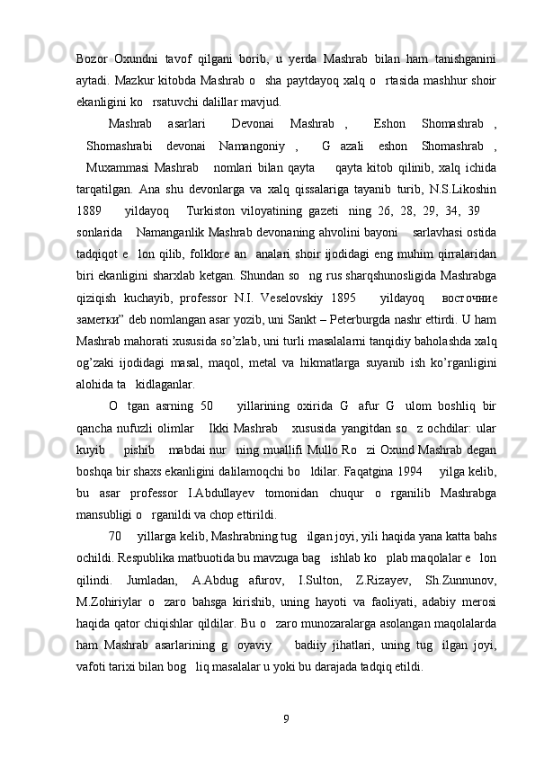 Bozor   Oxundni   tavof   qilgani   borib,   u   yerda   Mashrab   bilan   ham   tanishganini
aytadi. Mazkur  kitobda Mashrab  o sha  paytdayoq xalq o rtasida  mashhur  shoir 
ekanligini ko rsatuvchi dalillar mavjud.	

Mashrab   asarlari   Devonai   Mashrab ,   Eshon   Shomashrab ,	
   
Shomashrabi   devonai   Namangoniy ,   G azali   eshon   Shomashrab ,	
    
Muxammasi   Mashrab   nomlari   bilan   qayta     qayta   kitob   qilinib,   xalq   ichida
  
tarqatilgan.   Ana   shu   devonlarga   va   xalq   qissalariga   tayanib   turib,   N.S.Likoshin
1889     yildayoq   Turkiston   viloyatining   gazeti ning   26,   28,   29,   34,   39  	
   
sonlarida  Namanganlik Mashrab devonaning ahvolini bayoni  sarlavhasi ostida	
 
tadqiqot   e lon   qilib,   folklore   an analari   shoir   ijodidagi   eng   muhim   qirralaridan
 
biri ekanligini sharxlab ketgan. Shundan so ng rus sharqshunosligida Mashrabga	

qiziqish   kuchayib,   professor   N.I.   Veselovskiy   1895     yildayoq  	
  восточние
заметки ” deb nomlangan asar yozib, uni Sankt – Peterburgda nashr ettirdi. U ham
Mashrab mahorati xususida so’zlab, uni turli masalalarni tanqidiy baholashda xalq
og’zaki   ijodidagi   masal,   maqol,   metal   va   hikmatlarga   suyanib   ish   ko’rganligini
alohida ta kidlaganlar. 	

O tgan   asrning   50     yillarining   oxirida   G afur   G ulom   boshliq   bir
   
qancha   nufuzli   olimlar   Ikki   Mashrab   xususida   yangitdan   so z   ochdilar:   ular	
  
kuyib   pishib  mabdai nur ning muallifi Mullo Ro zi Oxund Mashrab degan	
   
boshqa bir shaxs ekanligini dalilamoqchi bo ldilar. Faqatgina 1994   yilga kelib,	
 
bu   asar   professor   I.Abdullayev   tomonidan   chuqur   o rganilib   Mashrabga	

mansubligi o rganildi va chop ettirildi.	

70   yillarga kelib, Mashrabning tug ilgan joyi, yili haqida yana katta bahs	
 
ochildi. Respublika matbuotida bu mavzuga bag ishlab ko plab maqolalar e lon	
  
qilindi.   Jumladan,   A.Abdug afurov,   I.Sulton,   Z.Rizayev,   Sh.Zunnunov,	

M.Zohiriylar   o zaro   bahsga   kirishib,   uning   hayoti   va   faoliyati,   adabiy   merosi	

haqida qator chiqishlar qildilar. Bu o zaro munozaralarga asolangan maqolalarda	

ham   Mashrab   asarlarining   g oyaviy     badiiy   jihatlari,   uning   tug ilgan   joyi,	
  
vafoti tarixi bilan bog liq masalalar u yoki bu darajada tadqiq etildi. 	

9 