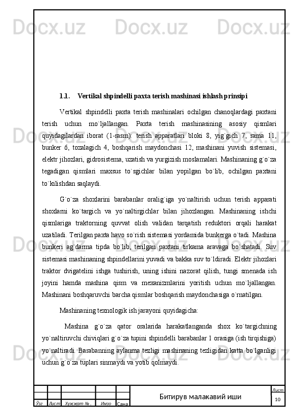 1.1. Vertikal shpindelli paxta terish mashinasi ishlash prinsipi
Vertikal   shpindelli   paxta   terish   mashinalari   ochilgan   chanoqlardagi   paxtani
terish   uchun   mo`ljallangan.   Paxta   terish   mashinasining   asosiy   qismlari
quyidagilardan   iborat   (1-rasm):   terish   apparatlari   bloki   8,   yig`gich   7,   rama   11,
bunker   6,   tozalagich   4,   boshqarish   maydonchasi   12,   mashinani   yuvish   sistemasi,
elektr jihozlari, gidrosistema, uzatish va yurgizish moslamalari. Mashinaning g`o`za
tegadigan   qismlari   maxsus   to`sgichlar   bilan   yopilgan   bo`lib,   ochilgan   paxtani
to`kilishdan saqlaydi. 
G`o`za   shoxlarini   barabanlar   oralig`iga   yo`naltirish   uchun   terish   apparati
shoxlarni   ko`targich   va   yo`naltirgichlar   bilan   jihozlangan.   Mashinaning   ishchi
qismlariga   traktorning   quvvat   olish   validan   tarqatish   reduktori   orqali   harakat
uzatiladi. Terilgan paxta havo so`rish sistemasi yordamida bunkerga o`tadi. Mashina
bunkeri   ag`darma   tipda   bo`lib,   terilgan   paxtani   tirkama   aravaga   bo`shatadi.   Suv
sistemasi mashinaning shpindellarini yuvadi va bakka suv to`ldiradi. Elektr jihozlari
traktor   dvigatelini   ishga   tushirish,   uning   ishini   nazorat   qilish,   tungi   smenada   ish
joyini   hamda   mashina   qism   va   mexanizmlarini   yoritish   uchun   mo`ljallangan.
Mashinani boshqaruvchi barcha qismlar boshqarish maydonchasiga o`rnatilgan.
Mashinaning texnologik ish jarayoni quyidagicha: 
  Mashina   g`o`za   qator   oralarida   harakatlanganda   shox   ko`targichning
yo`naltiruvchi chiviqlari g`o`za tupini shpindelli barabanlar 1 orasiga (ish tirqishiga)
yo`naltiradi.   Barabanning   aylanma   tezligi   mashinaning   tezligidan   katta   bo`lganligi
uchun g`o`za tuplari sinmaydi va yotib qolmaydi.
  Ўзг Лист Хужжат № . Имзо
Сана Лист
   10Битирув малакавий иши 