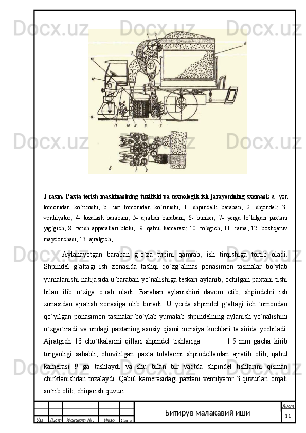  
1-rasm. Paxta terish  mashinasining tuzilishi  va texnologik  ish jarayonining sxemasi:   a- yon
tomonidan   ko`rinishi;   b-   ust   tomonidan   ko`rinishi;   1-   shpindelli   baraban;   2-   shpindel;   3-
ventilyator;   4-   tozalash   barabani;   5-   ajratish   barabani;   6-   bunker;   7-   yerga   to`kilgan   paxtani
yig`gich;   8-   terish   apparatlari   bloki;     9-   qabul   kamerasi;   10-   to`sgich;   11-   rama;   12-   boshqaruv
maydonchasi; 13- ajratgich;
Aylanayotgan   baraban   g`o`za   tupini   qamrab,   ish   tirqishiga   tortib   oladi.
Shpindel   g`altagi   ish   zonasida   tashqi   qo`zg`almas   ponasimon   tasmalar   bo`ylab
yumalanishi natijasida u baraban yo`nalishiga teskari aylanib, ochilgan paxtani tishi
bilan   ilib   o`ziga   o`rab   oladi.   Baraban   aylanishini   davom   etib,   shpindelni   ish
zonasidan   ajratish   zonasiga   olib   boradi.   U   yerda   shpindel   g`altagi   ich   tomondan
qo`yilgan   ponasimon   tasmalar   bo`ylab   yumalab   shpindelning  aylanish   yo`nalishini
o`zgartiradi   va   undagi   paxtaning   asosiy   qismi   inersiya   kuchlari   ta`sirida   yechiladi.
Ajratgich   13   cho`tkalarini   qillari   shpindel   tishlariga                 1.5   mm   gacha   kirib
turganligi   sababli,   chuvitilgan   paxta   tolalarini   shpindellardan   ajratib   olib,   qabul
kamerasi   9   ga   tashlaydi   va   shu   bilan   bir   vaqtda   shpindel   tishlarini   qisman
chirklanishdan tozalaydi. Qabul kamerasidagi paxtani ventilyator 3 quvurlari orqali
so`rib olib, chiqarish quvuri 
  Ўзг Лист Хужжат № . Имзо
Сана Лист
   11Битирув малакавий иши 