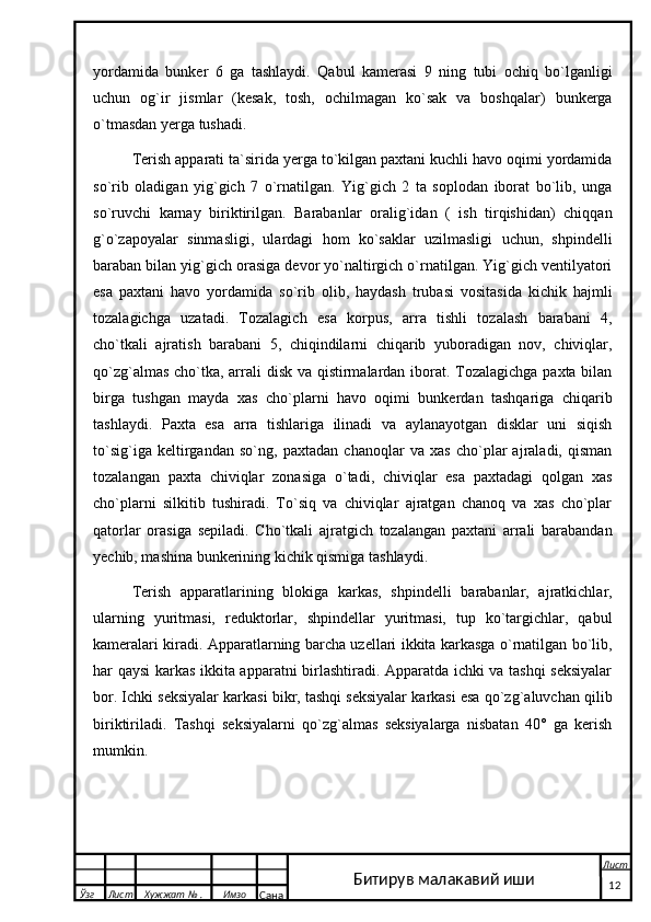 yordamida   bunker   6   ga   tashlaydi.   Qabul   kamerasi   9   ning   tubi   ochiq   bo`lganligi
uchun   og`ir   jismlar   (kesak,   tosh,   ochilmagan   ko`sak   va   boshqalar)   bunkerga
o`tmasdan yerga tushadi.
Terish apparati ta`sirida yerga to`kilgan paxtani kuchli havo oqimi yordamida
so`rib   oladigan   yig`gich   7   o`rnatilgan.   Yig`gich   2   ta   soplodan   iborat   bo`lib,   unga
so`ruvchi   karnay   biriktirilgan.   Barabanlar   oralig`idan   (   ish   tirqishidan)   chiqqan
g`o`zapoyalar   sinmasligi,   ulardagi   hom   ko`saklar   uzilmasligi   uchun,   shpindelli
baraban bilan yig`gich orasiga devor yo`naltirgich o`rnatilgan. Yig`gich ventilyatori
esa   paxtani   havo   yordamida   so`rib   olib,   haydash   trubasi   vositasida   kichik   hajmli
tozalagichga   uzatadi.   Tozalagich   esa   korpus,   arra   tishli   tozalash   barabani   4,
cho`tkali   ajratish   barabani   5,   chiqindilarni   chiqarib   yuboradigan   nov,   chiviqlar,
qo`zg`almas cho`tka, arrali disk va qistirmalardan iborat. Tozalagichga  paxta bilan
birga   tushgan   mayda   xas   cho`plarni   havo   oqimi   bunkerdan   tashqariga   chiqarib
tashlaydi.   Paxta   esa   arra   tishlariga   ilinadi   va   aylanayotgan   disklar   uni   siqish
to`sig`iga   keltirgandan   so`ng,   paxtadan   chanoqlar   va   xas   cho`plar   ajraladi,   qisman
tozalangan   paxta   chiviqlar   zonasiga   o`tadi,   chiviqlar   esa   paxtadagi   qolgan   xas
cho`plarni   silkitib   tushiradi.   To`siq   va   chiviqlar   ajratgan   chanoq   va   xas   cho`plar
qatorlar   orasiga   sepiladi.   Cho`tkali   ajratgich   tozalangan   paxtani   arrali   barabandan
yechib, mashina bunkerining kichik qismiga tashlaydi.
Terish   apparatlarining   blokiga   karkas,   shpindelli   barabanlar,   ajratkichlar,
ularning   yuritmasi,   reduktorlar,   shpindellar   yuritmasi,   tup   ko`targichlar,   qabul
kameralari kiradi. Apparatlarning barcha uzellari ikkita karkasga o`rnatilgan bo`lib,
har qaysi karkas ikkita apparatni birlashtiradi. Apparatda ichki va tashqi seksiyalar
bor. Ichki seksiyalar karkasi bikr, tashqi seksiyalar karkasi esa qo`zg`aluvchan qilib
biriktiriladi.   Tashqi   seksiyalarni   qo`zg`almas   seksiyalarga   nisbatan   40°   ga   kerish
mumkin.     
  Ўзг Лист Хужжат № . Имзо
Сана Лист
   12Битирув малакавий иши 