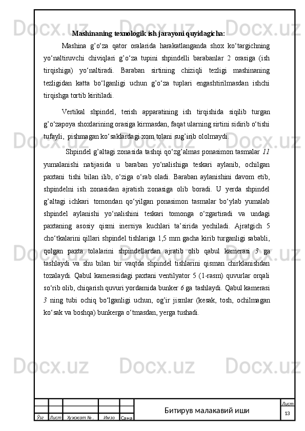 Mashinaning   texnologik   ish   jarayoni   quyidagicha:
Mashina   g’o‘za   qator   oralarida   harakatlanganda   shox   ko‘targichning
yo‘naltiruvchi   chiviqlari   g’o‘za   tupini   shpindelli   barabanlar   2   orasiga   (ish
tirqishiga)   yo‘naltiradi.   Baraban   sirtining   chiziqli   tezligi   mashinaning
tezligidan   katta   bo‘lganligi   uchun   g’o‘za   tuplari   engashtirilmasdan   ishchi
tirqishga tortib  kiritiladi. 
Vertikal   shpindel,   terish   apparatining   ish   tirqishida   siqilib   turgan
g’o‘zapoya  shoxlarining orasiga kirmasdan, faqat ularning sirtini sidirib o‘tishi
tufayli,  pishmagan   ko‘saklardagi   xom   tolani   sug’irib   ololmaydi.
                    Shpindel g’altagi zonasida tashqi qo‘zg’almas ponasimon tasmalar   11
yumalanishi   natijasida   u   baraban   yo‘nalishiga   teskari   aylanib,   ochilgan
paxtani   tishi   bilan   ilib,   o‘ziga   o‘rab   oladi.   Baraban   aylanishini   davom   etib,
shpindelni   ish   zonasidan   ajratish   zonasiga   olib   boradi.   U   yerda   shpindel
g’altagi   ichkari   tomondan   qo‘yilgan   ponasimon   tasmalar   bo‘ylab   yumalab
shpindel   aylanishi   yo‘nalishini   teskari   tomonga   o‘zgartiradi   va   undagi
paxtaning   asosiy   qismi   inersiya   kuchlari   ta’sirida   yechiladi.   Ajratgich   5
cho‘tkalarini qillari shpindel tishlariga 1,5 mm gacha kirib turganligi sababli,
qolgan   paxta   tolalarini   shpindellardan   ajratib   olib   qabul   kamerasi   3   ga
tashlaydi   va   shu   bilan   bir   vaqtda   shpindel   tishlarini   qisman   chirklanishdan
tozalaydi.   Qabul   kamerasidagi   paxtani   ventilyator   5   (1-rasm)   quvurlar   orqali
so‘rib olib, chiqarish quvuri yordamida bunker  6  ga   tashlaydi.   Qabul   kamerasi
3   ning   tubi   ochiq   bo‘lganligi   uchun,   og’ir   jismlar   (kesak,   tosh,   ochilmagan
ko‘sak va boshqa) bunkerga o‘tmasdan, yerga tushadi.
  Ўзг Лист Хужжат № . Имзо
Сана Лист
   13Битирув малакавий иши 