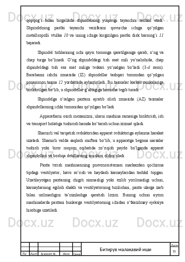 qopqog’i   bilan   birgalikda   shpindelning   yuqorigi   tayanchni   tashkil   etadi.
Shpindelning   pastki   tayanchi   vazifasini   quvurcha   ichiga   qo‘yilgan
metallsopolli   vtulka   10   va   uning   ichiga   kirgizilgan   pastki   disk   barmog’i   11
bajaradi.
Shpindel   tishlarining   uchi   qaysi   tomonga   qaratilganiga   qarab,   o‘ng   va
chap   turga   bo‘linadi.   O‘ng   shpindeldagi   tish   soat   mili   yo‘nalishida,   chap
shpindeldagi   tish   esa   soat   miliga   teskari   yo‘nalgan   bo‘ladi   (3- d   rasm).
Barabanni   ishchi   zonasida   (IZ)   shpindellar   tashqari   tomondan   qo‘yilgan
ponasimon tasma   12   yordamida aylantiriladi. Bu tasmalar karkas ramkalariga
biriktirilgan bo‘lib, u shpindellar g’altagiga hamisha tegib turadi.
Shpindelga   o‘ralgan   paxtani   ajratib   olish   zonasida   (AZ)   tasmalar
shpindellarning ichki tomonidan qo‘yilgan bo‘ladi.
  Apparatlarni osish mexanizmi, ularni mashina ramasiga biriktirish, ish
va transport holatiga tushirish hamda ko‘tarish uchun xizmat qiladi.
Sharnirli val tarqatish reduktoridan apparat reduktoriga aylanma harakat
uzatadi.   Sharnirli   valda   saqlash   muftasi   bo‘lib,   u   apparatga   begona   narsalar
tushish   yoki   biror   nuqson   oqibatida   zo‘riqish   paydo   bo‘lganda   apparat
shpindellari va boshqa detallarning sinishini oldini oladi.
  Paxta   terish   mashinasining   pnevmosistemasi   markazdan   qochirma
tipdagi   ventilyator,   havo   so‘rish   va   haydash   karnaylaridan   tashkil   topgan.
Uzatilayotgan   paxtaning   chigiti   sinmasligi   yoki   ezilib   yorilmasligi   uchun,
karnaylarning   egilish   shakli   va   ventilyatorning   tuzilishini,   paxta   ularga   zarb
bilan   urilmasligini   ta’minlashga   qaratish   lozim.   Buning   uchun   ayrim
mashinalarda   paxtani   bunkerga   ventilyatorning   ichidan   o‘tkazilmay   ejeksiya
hisobiga uzatiladi.
  Ўзг Лист Хужжат № . Имзо
Сана Лист
   15Битирув малакавий иши 