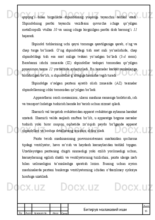 qopqog’i   bilan   birgalikda   shpindelning   yuqorigi   tayanchni   tashkil   etadi.
Shpindelning   pastki   tayanchi   vazifasini   quvurcha   ichiga   qo‘yilgan
metallsopolli   vtulka   10   va   uning   ichiga   kirgizilgan   pastki   disk   barmog’i   11
bajaradi.
Shpindel   tishlarining   uchi   qaysi   tomonga   qaratilganiga   qarab,   o‘ng   va
chap   turga   bo‘linadi.   O‘ng   shpindeldagi   tish   soat   mili   yo‘nalishida,   chap
shpindeldagi   tish   esa   soat   miliga   teskari   yo‘nalgan   bo‘ladi   (3- d   rasm).
Barabanni   ishchi   zonasida   (IZ)   shpindellar   tashqari   tomondan   qo‘yilgan
ponasimon tasma   12   yordamida aylantiriladi. Bu tasmalar karkas ramkalariga
biriktirilgan bo‘lib, u shpindellar g’altagiga hamisha tegib turadi.
Shpindelga   o‘ralgan   paxtani   ajratib   olish   zonasida   (AZ)   tasmalar
shpindellarning ichki tomonidan qo‘yilgan bo‘ladi.
  Apparatlarni osish mexanizmi, ularni mashina ramasiga biriktirish, ish
va transport holatiga tushirish hamda ko‘tarish uchun xizmat qiladi.
Sharnirli val tarqatish reduktoridan apparat reduktoriga aylanma harakat
uzatadi.   Sharnirli   valda   saqlash   muftasi   bo‘lib,   u   apparatga   begona   narsalar
tushish   yoki   biror   nuqson   oqibatida   zo‘riqish   paydo   bo‘lganda   apparat
shpindellari va boshqa detallarning sinishini oldini oladi.
  Paxta   terish   mashinasining   pnevmosistemasi   markazdan   qochirma
tipdagi   ventilyator,   havo   so‘rish   va   haydash   karnaylaridan   tashkil   topgan.
Uzatilayotgan   paxtaning   chigiti   sinmasligi   yoki   ezilib   yorilmasligi   uchun,
karnaylarning   egilish   shakli   va   ventilyatorning   tuzilishini,   paxta   ularga   zarb
bilan   urilmasligini   ta’minlashga   qaratish   lozim.   Buning   uchun   ayrim
mashinalarda   paxtani   bunkerga   ventilyatorning   ichidan   o‘tkazilmay   ejeksiya
hisobiga uzatiladi.
  Ўзг Лист Хужжат № . Имзо
Сана Лист
   15Битирув малакавий иши