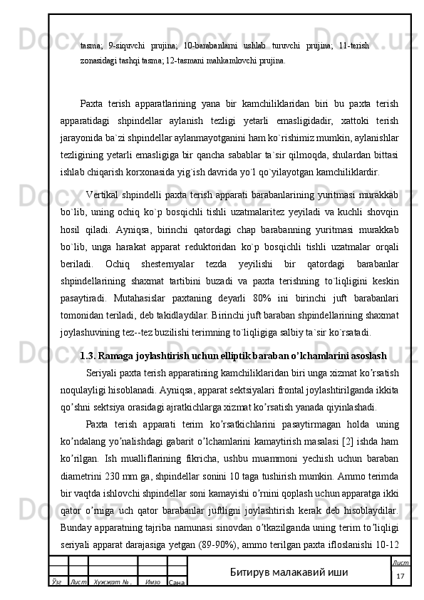 tasma;   9-siquvchi   prujina;   10-barabanlarni   ushlab   turuvchi   prujina;   11-terish
zonasidagi tashqi tasma; 12-tasmani mahkamlovchi prujina.
Paxta   terish   apparatlarining   yana   bir   kamchiliklaridan   biri   bu   paxta   terish
apparatidagi   shpindellar   aylanish   tezligi   yetarli   emasligidadir,   xattoki   terish
jarayonida ba`zi shpindellar aylanmayotganini ham ko`rishimiz mumkin, aylanishlar
tezligining yetarli emasligiga bir qancha sabablar ta`sir qilmoqda, shulardan bittasi
ishlab chiqarish korxonasida yig`ish davrida yo`l qo`yilayotgan kamchiliklardir.
Vertikal   shpindelli   paxta  terish  apparati  barabanlarining  yuritmasi   murakkab
bo`lib,   uning   ochiq   ko`p   bosqichli   tishli   uzatmalaritez   yeyiladi   va   kuchli   shovqin
hosil   qiladi.   Ayniqsa,   birinchi   qatordagi   chap   barabanning   yuritmasi   murakkab
bo`lib,   unga   harakat   apparat   reduktoridan   ko`p   bosqichli   tishli   uzatmalar   orqali
beriladi.   Ochiq   shesternyalar   tezda   yeyilishi   bir   qatordagi   barabanlar
shpindellarining   shaxmat   tartibini   buzadi   va   paxta   terishning   to`liqligini   keskin
pasaytiradi.   Mutahasislar   paxtaning   deyarli   80%   ini   birinchi   juft   barabanlari
tomonidan teriladi, deb takidlaydilar. Birinchi juft baraban shpindellarining shaxmat
joylashuvining tez--tez buzilishi terimning to`liqligiga salbiy ta`sir ko`rsatadi. 
         1.3. Ramaga joylashtirish uchun elliptik baraban o’lchamlarini asoslash
Seriyali paxta terish apparatining kamchili klaridan  bir i  unga xizmat ko rsatishʼ
noqulayligi hisoblanadi. Аyniqsa, apparat sektsiyalari frontal joylashtirilganda ikkita
qo shni sektsiya orasidagi ajratkichlarga xizmat ko rsatish yanada qiyinlashadi.	
ʼ ʼ
Paxta   terish   apparati   terim   ko rsatkichlarini   pasaytirmagan   holda   uning	
ʼ
ko ndalang yo nalishdagi gabarit o lchamlarini kamaytirish masalasi  [2] ishda ham	
ʼ ʼ ʼ
ko rilgan.   Ish   mualliflarining   fikricha,   ushbu   muammoni   yechish   uchun   baraban
ʼ
diametrini 230 mm ga, shpindellar sonini 10 taga tushirish mumkin. Аmmo terimda
bir vaqtda ishlovchi shpindellar soni kamayishi o rnini qoplash uchun apparatga ikki	
ʼ
qator   o rniga   uch   qator   barabanlar   juftligni   joylashtirish   kerak   deb   hisoblaydilar.	
ʼ
Bunday apparatning tajriba namunasi  sinovdan o tkazilganda uning terim to liqligi	
ʼ ʼ
seriyali apparat darajasiga yetgan (89-90%), ammo terilgan paxta ifloslanishi 10-12
  Ўзг Лист Хужжат № . Имзо
Сана Лист
   17Битирув малакавий иши 