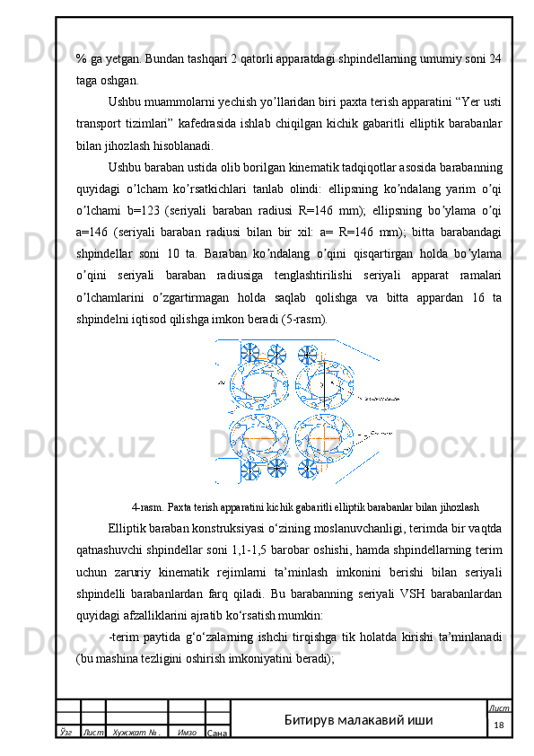 % ga yetgan. Bundan tashqari 2 qatorli apparatdagi shpindellarning umumiy soni 24
taga oshgan.
Ushbu muammolarni yechish yo llaridan biri paxta terish apparatini “Yer ustiʼ
transport   tizimlari”   kafedrasida   ishlab   chiqilgan   kichik   gabaritli   elliptik   barabanlar
bilan jihozlash hisoblanadi.
Ushbu baraban ustida olib borilgan kinematik tadqiqotlar asosida barabanning
quyidagi   o lcham   ko rsatkichlari   tanlab   olindi:   ellipsning   ko ndalang   yarim   o qi	
ʼ ʼ ʼ ʼ
o lchami   b=123   (seriyali   baraban   radiusi   R=146   mm);   ellipsning   bo ylama   o qi	
ʼ ʼ ʼ
a=146   (seriyali   baraban   radiusi   bilan   bir   xil:   a=   R=146   mm);   bitta   barabandagi
shpindellar   soni   10   ta.   Baraban   ko ndalang   o qini   qisqartirgan   holda   bo ylama	
ʼ ʼ ʼ
o qini   seriyali   baraban   radiusiga   tenglashtirilishi   seriyali   apparat   ramalari	
ʼ
o lchamlarini   o zgartirmagan   holda   saqlab   qolishga   va   bitta   appardan   16   ta
ʼ ʼ
shpindelni iqtisod qilishga imkon beradi (5-rasm).
  
4 -rasm .   Paxta terish apparatini kichik gabaritli elliptik barabanlar bilan jihozlash
Elliptik baraban konstruksiyasi o‘zining moslanuvchanligi, terimda bir vaqtda
qatnashuvchi shpindellar soni 1,1-1,5 barobar oshishi, hamda shpindellarning terim
uchun   zaruriy   kinematik   rejimlarni   ta’minlash   imkonini   berishi   bilan   seriyali
shpindelli   barabanlardan   farq   qiladi.   Bu   barabanning   seriyali   VSH   barabanlardan
quyidagi afzalliklarini ajratib ko‘rsatish mumkin:
-terim   paytida   g‘o‘zalarning   ishchi   tirqishga   tik   holatda   kirishi   ta’minlanadi
(bu mashina tezligini oshirish imkoniyatini beradi);
  Ўзг Лист Хужжат № . Имзо
Сана Лист
   18Битирув малакавий иши 