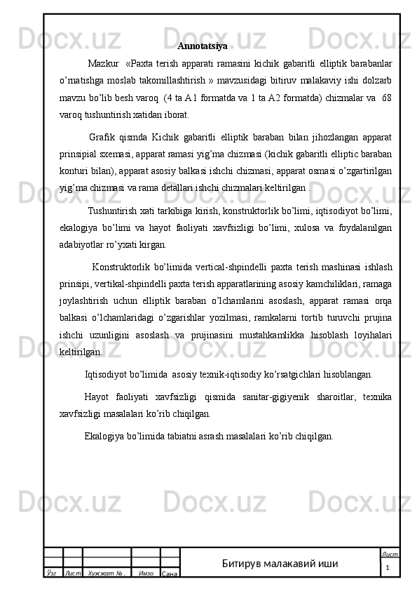                                                  Annotatsiya
      Mazkur     «Paxta   terish   apparati   ramasini   kichik   gabaritli   elliptik   barabanlar
o’rnatishga   moslab   takomillashtirish   »   mavzusidagi   bitiruv   malakaviy   ishi   dolzarb
mavzu bo’lib besh varoq  (4 ta A1 formatda va 1 ta A2 formatda) chizmalar va  68
varoq tushuntirish xatidan iborat.
     Grafik   qismda   Kichik   gabaritli   elliptik   baraban   bilan   jihozlangan   apparat
prinsipial sxemasi, apparat ramasi yig’ma chizmasi (kichik gabaritli elliptic baraban
konturi bilan), apparat asosiy balkasi ishchi chizmasi, apparat osmasi o’zgartirilgan
yig’ma chizmasi va rama detallari ishchi chizmalari keltirilgan .
    Tushuntirish xati tarkibiga kirish, konstruktorlik bo’limi, iqtisodiyot bo’limi,
ekalogiya   bo’limi   va   hayot   faoliyati   xavfsizligi   bo’limi,   xulosa   va   foydalanilgan
adabiyotlar ro’yxati kirgan.
      Konstruktorlik   bo’limida   vertical-shpindelli   paxta   terish   mashinasi   ishlash
prinsipi, vertikal-shpindelli paxta terish apparatlarining asosiy kamchiliklari, ramaga
joylashtirish   uchun   elliptik   baraban   o’lchamlarini   asoslash,   apparat   ramasi   orqa
balkasi   o’lchamlaridagi   o’zgarishlar   yozilmasi,   ramkalarni   tortib   turuvchi   prujina
ishchi   uzunligini   asoslash   va   prujinasini   mustahkamlikka   hisoblash   loyihalari
keltirilgan.
   Iqtisodiyot bo’limida  asosiy texnik-iqtisodiy ko’rsatgichlari hisoblangan.
  Hayot   faoliyati   xavfsizligi   qismida   sanitar-gigiyenik   sharoitlar,   texnika
xavfsizligi masalalari ko’rib chiqilgan.
   Ekalogiya bo’limida tabiatni asrash masalalari ko’rib chiqilgan.
  Ўзг Лист Хужжат № . Имзо
Сана Лист
   1Битирув малакавий иши 