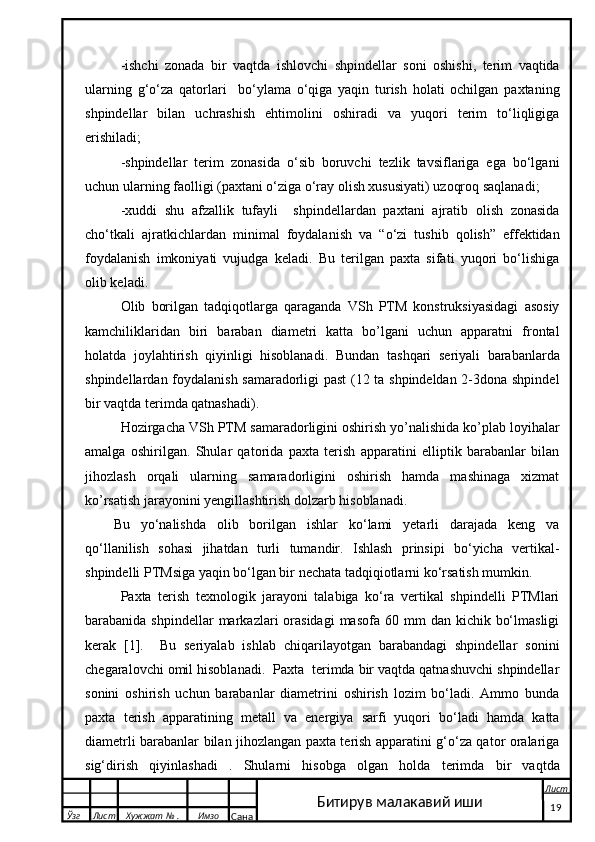 -ishchi   zonada   bir   vaqtda   ishlovchi   shpindellar   soni   oshishi,   terim   vaqtida
ularning   g‘o‘za   qatorlari     bo‘ylama   o‘qiga   yaqin   turish   holati   ochilgan   paxtaning
shpindellar   bilan   uchrashish   ehtimolini   oshiradi   va   yuqori   terim   to‘liqligiga
erishiladi;
-shpindellar   terim   zonasida   o‘sib   boruvchi   tezlik   tavsiflariga   ega   bo‘lgani
uchun ularning faolligi (paxtani o‘ziga o‘ray olish xususiyati) uzoqroq saqlanadi;
-xuddi   shu   afzallik   tufayli     shpindellardan   paxtani   ajratib   olish   zonasida
cho‘tkali   ajratkichlardan   minimal   foydalanish   va   “o‘zi   tushib   qolish”   effektidan
foydalanish   imkoniyati   vujudga   keladi.   Bu   terilgan   paxta   sifati   yuqori   bo‘lishiga
olib keladi.
Olib   borilgan   tadqiqotlarga   qaraganda   VSh   PTM   konstruksiyasidagi   asosiy
kamchiliklaridan   biri   baraban   diametri   katta   bo’lgani   uchun   apparatni   frontal
holatda   joylahtirish   qiyinligi   hisoblanadi.   Bundan   tashqari   seriyali   barabanlarda
shpindellardan foydalanish samaradorligi past  (12 ta shpindeldan 2-3dona shpindel
bir vaqtda terimda qatnashadi).
Hozirgacha VSh PTM samaradorligini oshirish yo’nalishida ko’plab loyihalar
amalga   oshirilgan.   Shular   qatorida   paxta   terish   apparatini   elliptik   barabanlar   bilan
jihozlash   orqali   ularning   samaradorligini   oshirish   hamda   mashinaga   xizmat
ko’rsatish jarayonini yengillashtirish dolzarb hisoblanadi.
Bu   yo‘nalishda   olib   borilgan   ishlar   ko‘lami   yetarli   darajada   keng   va
qo‘llanilish   sohasi   jihatdan   turli   tumandir.   Ishlash   prinsipi   bo‘yicha   vertikal-
shpindelli PTMsiga yaqin bo‘lgan bir nechata tadqiqiotlarni ko‘rsatish mumkin. 
Paxta   terish   texnologik   jarayoni   talabiga   ko‘ra   vertikal   shpindelli   PTMlari
barabanida shpindellar  markazlari  orasidagi   masofa  60 mm   dan kichik  bo‘lmasligi
kerak   [1].     Bu   seriyalab   ishlab   chiqarilayotgan   barabandagi   shpindellar   sonini
chegaralovchi omil hisoblanadi.  Paxta  terimda bir vaqtda qatnashuvchi shpindellar
sonini   oshirish   uchun   barabanlar   diametrini   oshirish   lozim   bo‘ladi.   Ammo   bunda
paxta   terish   apparatining   metall   va   energiya   sarfi   yuqori   bo‘ladi   hamda   katta
diametrli barabanlar bilan jihozlangan paxta terish apparatini g‘o‘za qator oralariga
sig‘dirish   qiyinlashadi   .   Shularni   hisobga   olgan   holda   terimda   bir   vaqtda
  Ўзг Лист Хужжат № . Имзо
Сана Лист
   19Битирув малакавий иши 