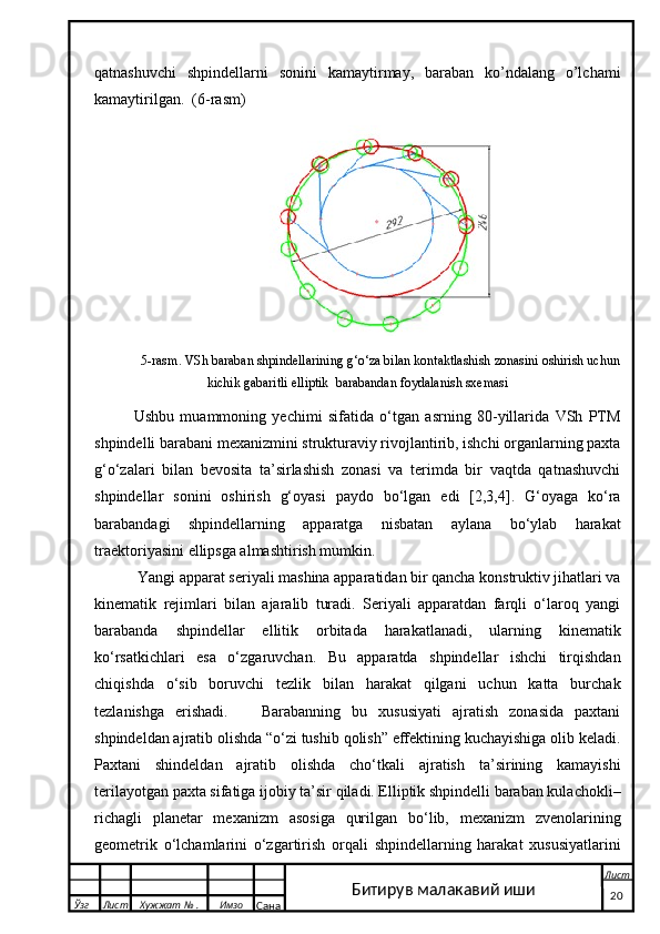qatnashuvchi   shpindellarni   sonini   kamaytirmay,   baraban   ko’ndalang   o’lchami
kamaytirilgan.   (6-rasm )
   5-rasm . VSh baraban shpindellarining g‘o‘za bilan kontaktlashish zonasini oshirish uchun
kichik gabaritli elliptik   barabandan foydalanish sxemasi    
Ushbu   muammoning   yechimi   sifatida   o‘tgan   asrning   80-yillarida   VSh   PTM
shpindelli barabani mexanizmini strukturaviy rivojlantirib, ishchi organlarning paxta
g‘o‘zalari   bilan   bevosita   ta’sirlashish   zonasi   va   terimda   bir   vaqtda   qatnashuvchi
shpindellar   sonini   oshirish   g‘oyasi   paydo   bo‘lgan   edi   [2,3,4].   G‘oyaga   ko‘ra
barabandagi   shpindellarning   apparatga   nisbatan   aylana   bo‘ylab   harakat
traektoriyasini ellipsga almashtirish mumkin. 
  Yangi apparat seriyali mashina apparatidan bir qancha konstruktiv jihatlari va
kinematik   rejimlari   bilan   ajaralib   turadi.   Seriyali   apparatdan   farqli   o‘laroq   yangi
barabanda   shpindellar   ellitik   orbitada   harakatlanadi,   ularning   kinematik
ko‘rsatkichlari   esa   o‘zgaruvchan.   Bu   apparatda   shpindellar   ishchi   tirqishdan
chiqishda   o‘sib   boruvchi   tezlik   bilan   harakat   qilgani   uchun   katta   burchak
tezlanishga   erishadi.       Barabanning   bu   xususiyati   ajratish   zonasida   paxtani
shpindeldan ajratib olishda “o‘zi tushib qolish” effektining kuchayishiga olib keladi.
Paxtani   shindeldan   ajratib   olishda   cho‘tkali   ajratish   ta’sirining   kamayishi
terilayotgan paxta sifatiga ijobiy ta’sir qiladi. Elliptik shpindelli baraban kulachokli–
richagli   planetar   mexanizm   asosiga   qurilgan   bo‘lib,   mexanizm   zvenolarining
geometrik   o‘lchamlarini   o‘zgartirish   orqali   shpindellarning   harakat   xususiyatlarini
  Ўзг Лист Хужжат № . Имзо
Сана Лист
   20Битирув малакавий иши 