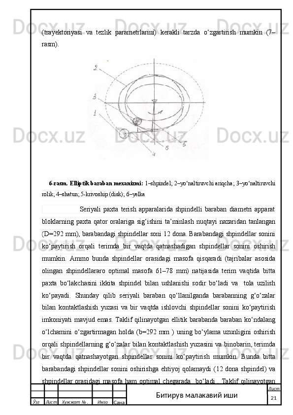 (trayektoriyasi   va   tezlik   parametrlarini)   kerakli   tarzda   o‘zgartirish   mumkin   (7–
rasm).
       6-rasm. Elliptik baraban mexanizmi:  1–shpindel; 2–yo‘naltiruvchi ariqcha; 3–yo‘naltiruvchi
rolik; 4–shatun; 5-krivoship (disk); 6–yelka
                              Seriyali   paxta   terish   apparalarida   shpindelli   baraban   diametri   apparat
bloklarning paxta qator  oralariga sig‘ishini ta’minlash nuqtayi  nazaridan tanlangan
(D=292 mm), barabandagi shpindellar soni 12 dona. Barabandagi shpindellar sonini
ko‘paytirish   orqali   terimda   bir   vaqtda   qatnashadigan   shpindellar   sonini   oshirish
mumkin.   Ammo   bunda   shpindellar   orasidagi   masofa   qisqaradi   (tajribalar   asosida
olingan   shpindellararo   optimal   masofa   61–78   mm)   natijasida   terim   vaqtida   bitta
paxta   bo‘lakchasini   ikkita   shpindel   bilan   ushlanishi   sodir   bo‘ladi   va     tola   uzilish
ko‘payadi.   Shunday   qilib   seriyali   baraban   qo‘llanilganda   barabanning   g‘o‘zalar
bilan   kontaktlashish   yuzasi   va   bir   vaqtda   ishlovchi   shpindellar   sonini   ko‘paytirish
imkoniyati mavjud emas. Taklif qilinayotgan ellitik barabanda baraban ko‘ndalang
o‘lchamini  o‘zgartirmagan  holda  (b=292 mm  )  uning bo‘ylama uzunligini  oshirish
orqali shpindellarning g‘o‘zalar bilan kontaktlashish yuzasini va binobarin, terimda
bir   vaqtda   qatnashayotgan   shpindellar   sonini   ko‘paytirish   mumkin.   Bunda   bitta
barabandagi shpindellar  sonini oshirishga ehtiyoj qolamaydi  (12 dona shpindel) va
shpindellar  orasidagi  masofa  ham  optimal  chegarada    bo‘ladi  . Taklif  qilinayotgan
  Ўзг Лист Хужжат № . Имзо
Сана Лист
   21Битирув малакавий иши 