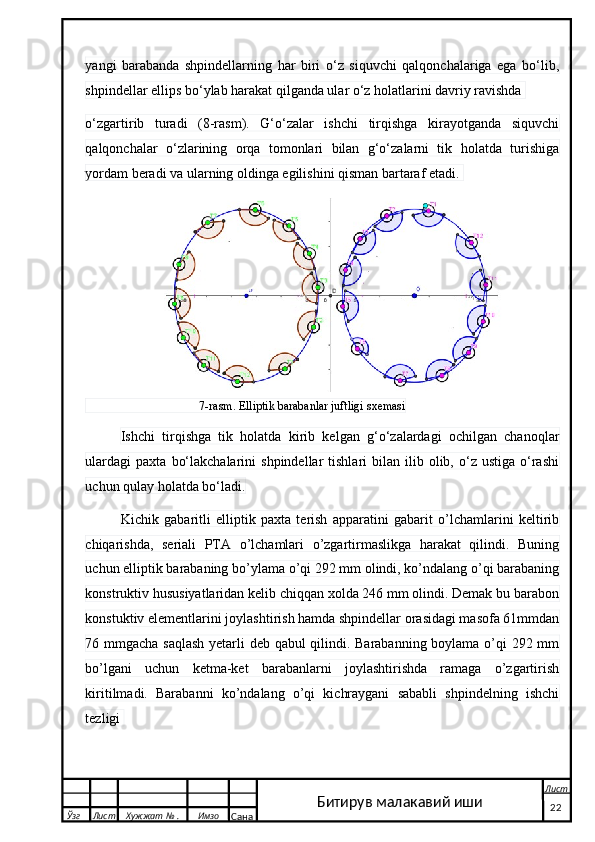 yangi   barabanda   shpindellarning   har   biri   o‘z   siquvchi   qalqonchalariga   ega   bo‘lib,
shpindellar ellips bo‘ylab harakat qilganda ular o‘z holatlarini davriy ravishda 
o‘zgartirib   turadi   (8-rasm).   G‘o‘zalar   ishchi   tirqishga   kirayotganda   siquvchi
qalqonchalar   o‘zlarining   orqa   tomonlari   bilan   g‘o‘zalarni   tik   holatda   turishiga
yordam beradi va ularning oldinga egilishini qisman bartaraf etadi. 
                                      7-rasm. Elliptik barabanlar juftligi sxemasi
Ishchi   tirqishga   tik   holatda   kirib   kelgan   g‘o‘zalardagi   ochilgan   chanoqlar
ulardagi   paxta  bo‘lakchalarini  shpindellar  tishlari  bilan  ilib  olib,  o‘z  ustiga  o‘rashi
uchun qulay holatda bo‘ladi.
Kichik   gabaritli   elliptik   paxta   terish   apparatini   gabarit   o’lchamlarini   keltirib
chiqarishda,   seriali   PTA   o’lchamlari   o’zgartirmaslikga   harakat   qilindi.   Buning
uchun elliptik barabaning bo’ylama o’qi 292 mm olindi, ko’ndalang o’qi barabaning
konstruktiv hususiyatlaridan kelib chiqqan xolda 246 mm olindi. Demak bu barabon
konstuktiv elementlarini joylashtirish hamda shpindellar orasidagi masofa 61mmdan
76 mmgacha saqlash yetarli deb qabul qilindi. Barabanning boylama o’qi 292 mm
bo’lgani   uchun   ketma-ket   barabanlarni   joylashtirishda   ramaga   o’zgartirish
kiritilmadi.   Barabanni   ko’ndalang   o’qi   kichraygani   sababli   shpindelning   ishchi
tezligi 
  Ўзг Лист Хужжат № . Имзо
Сана Лист
   22Битирув малакавий иши 