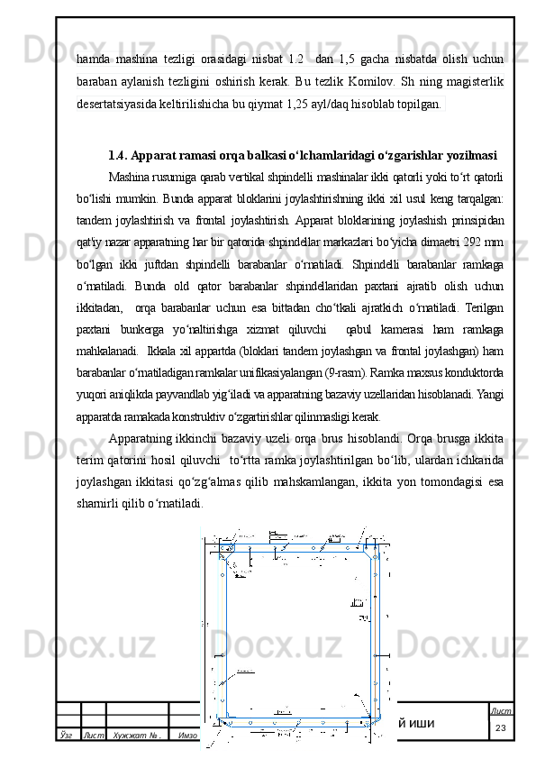 hamda   mashina   tezligi   orasidagi   nisbat   1.2     dan   1,5   gacha   nisbatda   olish   uchun
baraban   aylanish   tezligini   oshirish   kerak.   Bu   tezlik   Komilov.   Sh   ning   magisterlik
desertatsiyasida keltirilishicha bu qiymat 1,25 ayl/daq hisoblab topilgan. 
1.4.  Apparat ramasi orqa balkasi o‘lchamlaridagi o‘zgarishlar yozilmasi
Mashina rusumiga qarab vertikal shpindelli mashinalar ikki qatorli yoki to rt qatorliʻ
bo lishi mumkin. Bunda apparat bloklarini joylashtirishning ikki xil usul keng tarqalgan:	
ʻ
tandem   joylashtirish   va   frontal   joylashtirish.  Apparat   bloklarining   joylashish   prinsipidan
qat'iy nazar apparatning har bir qatorida shpindellar markazlari bo yicha dimaetri 292 mm	
ʻ
bo lgan   ikki   juftdan   shpindelli   barabanlar   o rnatiladi.   Shpindelli   barabanlar   ramkaga	
ʻ ʻ
o rnatiladi.   Bunda   old   qator   barabanlar   shpindellaridan   paxtani   ajratib   olish   uchun
ʻ
ikkitadan,     orqa   barabanlar   uchun   esa   bittadan   cho tkali   ajratkich   o rnatiladi.   Terilgan	
ʻ ʻ
paxtani   bunkerga   yo naltirishga   xizmat   qiluvchi     qabul   kamerasi   ham   ramkaga	
ʻ
mahkalanadi.   Ikkala xil appartda (bloklari tandem joylashgan va frontal joylashgan) ham
barabanlar o rnatiladigan ramkalar unifikasiyalangan (9-rasm). Ramka maxsus konduktorda	
ʻ
yuqori aniqlikda payvandlab yig iladi va apparatning bazaviy uzellaridan hisoblanadi. Yangi	
ʻ
apparatda ramakada konstruktiv o zgartirishlar qilinmasligi kerak.
ʻ
Apparatning ikkinchi   bazaviy uzeli  orqa brus  hisoblandi.  Orqa brusga  ikkita
terim qatorini hosil qiluvchi    to rtta ramka joylashtirilgan bo lib, ulardan ichkarida
ʻ ʻ
joylashgan   ikkitasi   qo zg almas   qilib   mahskamlangan,   ikkita   yon   tomondagisi   esa	
ʻ ʻ
sharnirli qilib o rnatiladi.	
ʻ
  Ўзг Лист Хужжат № . Имзо
Сана Лист
   23Битирув малакавий иши 