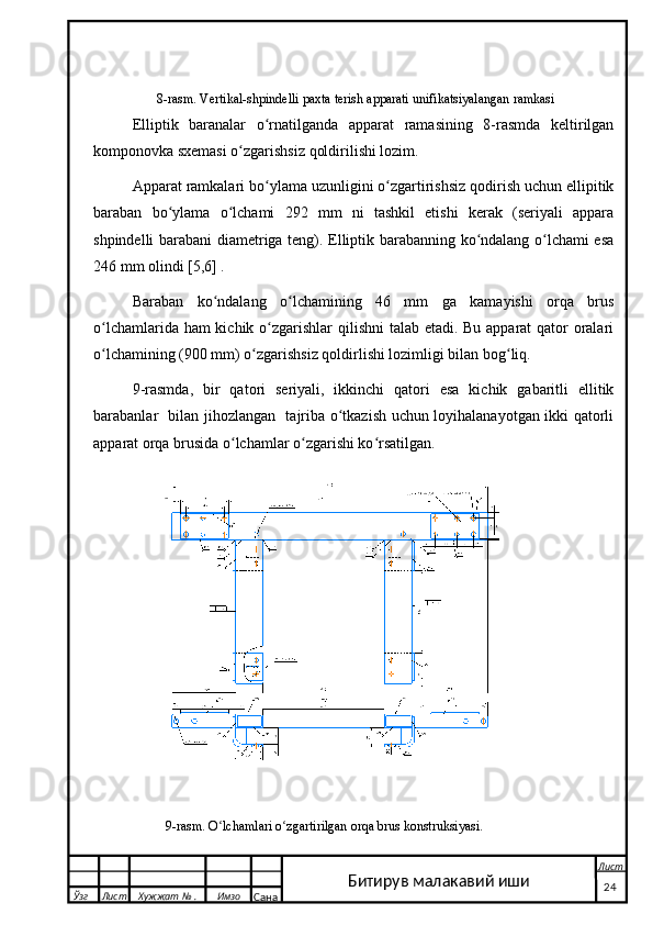   8-rasm. Vertikal-shpindelli paxta terish apparati un ifikatsiyalangan ramkasi
Elliptik   baranalar   o rnatilganda   apparat   ramasining   8-rasmda   keltirilganʻ
komponovka sxemasi o zgarishsiz qoldirilishi lozim.	
ʻ
Apparat ramkalari bo ylama uzunligini o zgartirishsiz qodirish uchun ellipitik	
ʻ ʻ
baraban   bo ylama   o lchami   292   mm   ni   tashkil   etishi   kerak   (seriyali   appara	
ʻ ʻ
shpindelli barabani diametriga teng). Elliptik barabanning ko ndalang o lchami esa	
ʻ ʻ
246 mm olindi [5,6] .
Baraban   ko ndalang   o lchamining   46   mm   ga   kamayishi   orqa   brus	
ʻ ʻ
o lchamlarida ham  kichik o zgarishlar qilishni  talab etadi. Bu apparat qator oralari	
ʻ ʻ
o lchamining (900 mm) o zgarishsiz qoldirlishi lozimligi bilan bog liq.
ʻ ʻ ʻ
9-rasmda,   bir   qatori   seriyali,   ikkinchi   qatori   esa   kichik   gabaritli   ellitik
barabanlar   bilan jihozlangan   tajriba o tkazish uchun loyihalanayotgan ikki qatorli	
ʻ
apparat orqa brusida o lchamlar o zgarishi ko rsatilgan.	
ʻ ʻ ʻ
 
                      9-rasm. O lchamlari o zgartirilgan orqa brus konstruksiyasi.	
ʻ ʻ
  Ўзг Лист Хужжат № . Имзо
Сана Лист
   24Битирув малакавий иши 