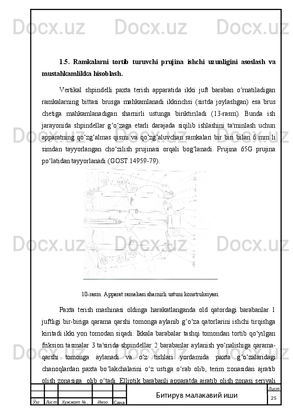      
1. 5.   Ramkalarni   tortib   turuvchi   prujina   ishchi   uzunligini   asoslash   va
mustahkamlikka hisoblash.
Vertikal   shpindelli   paxta   terish   apparatida   ikki   juft   baraban   o rnatiladiganʻ
ramkalarning   bittasi   brusga   mahkamlanadi   ikkinchsi   (sirtda   joylashgan)   esa   brus
chetiga   mahkamlanadigan   sharnirli   ustunga   biriktiriladi   (13-rasm).   Bunda   ish
jarayonida   shpindellar   g o zaga   etarli   darajada   siqilib   ishlashini   ta'minlash   uchun	
ʻ ʻ
apparatning  qo zg almas   qismi   va  qo zg aluvchan   ramkalari  bir   biri  bilan  6  mm  li	
ʻ ʻ ʻ ʻ
simdan   tayyorlangan   cho zilish   prujinasi   orqali   bog lanadi.   Prujina   65G   prujina	
ʻ ʻ
po latidan tayyorlanadi (GOST 14959-79). 	
ʻ
                          10-rasm. Apparat ramakasi sharnirli ustuni konstruksiyasi.
Paxta   terish   mashinasi   oldinga   harakatlanganda   old   qatordagi   barabanlar   1
juftligi bir-biriga qarama qarshi tomonga aylanib g o za qatorlarini ishchi tirqishga	
ʻ ʻ
kiritadi ikki yon tomodan siqadi. Ikkala barabalar tashqi tomondan tortib qo yilgan	
ʻ
friksion tasmalar  3 ta'sirida shpindellar  2 barabanlar aylanish yo nalishiga qarama-	
ʻ
qarshi   tomonga   aylanadi   va   o z   tishlari   yordamida   paxta   g o zalaridagi	
ʻ ʻ ʻ
chanoqlardan   paxta   bo lakchalarini   o z   ustiga   o rab   olib,   terim   zonasidan   ajratib	
ʻ ʻ ʻ
olish zonasiga   olib o tadi. Elliptik barabanli apparatda ajratib olish zonasi seriyali
ʻ
  Ўзг Лист Хужжат № . Имзо
Сана Лист
   25Битирув малакавий иши 