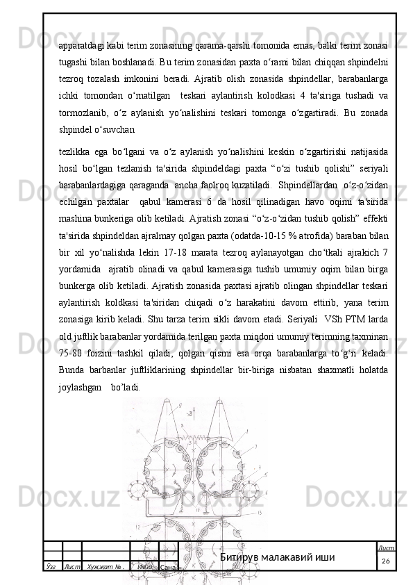 apparatdagi kabi terim zonasining qarama-qarshi tomonida emas, balki terim zonasi
tugashi bilan boshlanadi. Bu terim zonasidan paxta o rami bilan chiqqan shpindelniʻ
tezroq   tozalash   imkonini   beradi.   Ajratib   olish   zonasida   shpindellar,   barabanlarga
ichki   tomondan   o rnatilgan     teskari   aylantirish   kolodkasi   4   ta'siriga   tushadi   va	
ʻ
tormozlanib,   o z   aylanish   yo nalishini   teskari   tomonga   o zgartiradi.   Bu   zonada	
ʻ ʻ ʻ
shpindel o suvchan 	
ʻ
tezlikka   ega   bo lgani   va   o z   aylanish   yo nalishini   keskin   o zgartirishi   natijasida	
ʻ ʻ ʻ ʻ
hosil   bo lgan   tezlanish   ta'sirida   shpindeldagi   paxta   “o zi   tushib   qolishi”   seriyali	
ʻ ʻ
barabanlardagiga qaraganda   ancha faolroq kuzatiladi.   Shpindellardan   o z-o zidan	
ʻ ʻ
echilgan   paxtalar     qabul   kamerasi   6   da   hosil   qilinadigan   havo   oqimi   ta'sirida
mashina bunkeriga olib ketiladi. Ajratish zonasi “o z-o zidan tushib qolish” effekti	
ʻ ʻ
ta'sirida shpindeldan ajralmay qolgan paxta (odatda-10-15 % atrofida) baraban bilan
bir   xil   yo nalishda   lekin   17-18   marata   tezroq   aylanayotgan   cho tkali   ajrakich   7	
ʻ ʻ
yordamida     ajratib   olinadi   va   qabul   kamerasiga   tushib   umumiy   oqim   bilan   birga
bunkerga olib ketiladi.  Ajratish  zonasida  paxtasi  ajratib olingan shpindellar  teskari
aylantirish   koldkasi   ta'siridan   chiqadi   o z   harakatini   davom   ettirib,   yana   terim	
ʻ
zonasiga   kirib  keladi.  Shu  tarza  terim   sikli   davom   etadi.  Seriyali     VSh  PTM  larda
old juftlik barabanlar yordamida terilgan paxta miqdori umumiy terimning taxminan
75-80   foizini   tashkil   qiladi,   qolgan   qismi   esa   orqa   barabanlarga   to g ri   keladi.	
ʻ ʻ
Bunda   barbanlar   juftliklarining   shpindellar   bir-biriga   nisbatan   shaxmatli   holatda
joylashgan    bo’ladi.  
  Ўзг Лист Хужжат № . Имзо
Сана Лист
   26Битирув малакавий иши 