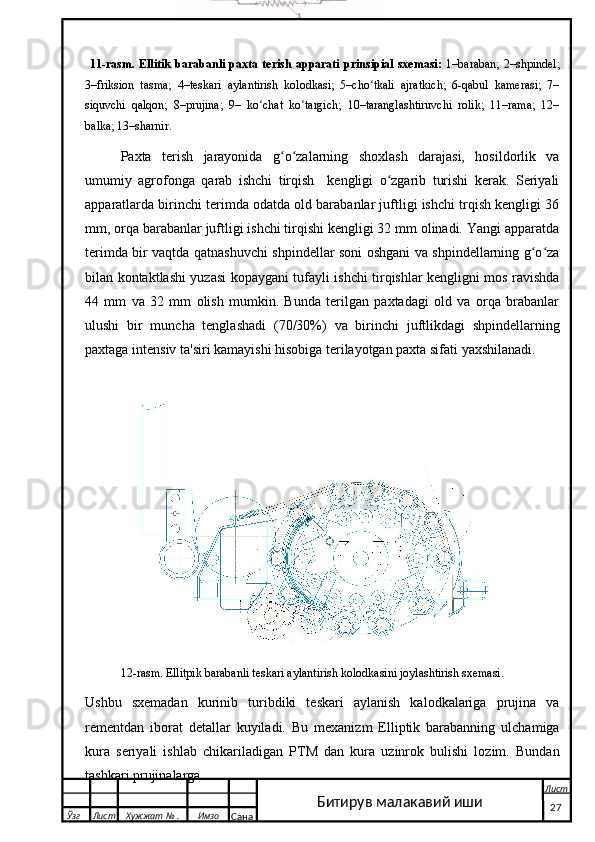   11-rasm. Ellitik   barabanli  paxta  terish  apparati  prinsipial  sxemasi:   1–baraban;   2–shpindel;
3–friksion   tasma;   4–teskari   aylantirish   kolodkasi;   5–cho tkali   ajratkich;   6-qabul   kamerasi;   7–ʻ
siquvchi   qalqon;   8–prujina;   9–   ko chat   ko targich;   10–taranglashtiruvchi   rolik;   11–rama;   12–	
ʻ ʻ
balka; 13–sharnir.
Paxta   terish   jarayonida   g o zalarning   shoxlash   darajasi,   hosildorlik   va	
ʻ ʻ
umumiy   agrofonga   qarab   ishchi   tirqish     kengligi   o zgarib   turishi   kerak.   Seriyali	
ʻ
apparatlarda birinchi terimda odatda old barabanlar juftligi ishchi trqish kengligi 36
mm, orqa barabanlar juftligi ishchi tirqishi kengligi 32 mm olinadi. Yangi apparatda
terimda bir vaqtda qatnashuvchi shpindellar soni oshgani va shpindellarning g o za	
ʻ ʻ
bilan kontaktlashi yuzasi kopaygani tufayli ishchi tirqishlar kengligni mos ravishda
44   mm   va   32   mm   olish   mumkin.   Bunda   terilgan   paxtadagi   old   va   orqa   brabanlar
ulushi   bir   muncha   tenglashadi   (70/30%)   va   birinchi   juftlikdagi   shpindellarning
paxtaga intensiv ta'siri kamayishi hisobiga terilayotgan paxta sifati yaxshilanadi. 
 
12-rasm. Ellitpik barabanli teskari aylantirish kolodkasini joylashtirish sxemasi.
Ushbu   sxemadan   kurinib   turibdiki   teskari   aylanish   kalodkalariga   prujina   va
rementdan   iborat   detallar   kuyiladi.   Bu   mexanizm   Elliptik   barabanning   ulchamiga
kura   seriyali   ishlab   chikariladigan   PTM   dan   kura   uzinrok   bulishi   lozim.   Bundan
tashkari prujinalarga 
  Ўзг Лист Хужжат № . Имзо
Сана Лист
   27Битирув малакавий иши 