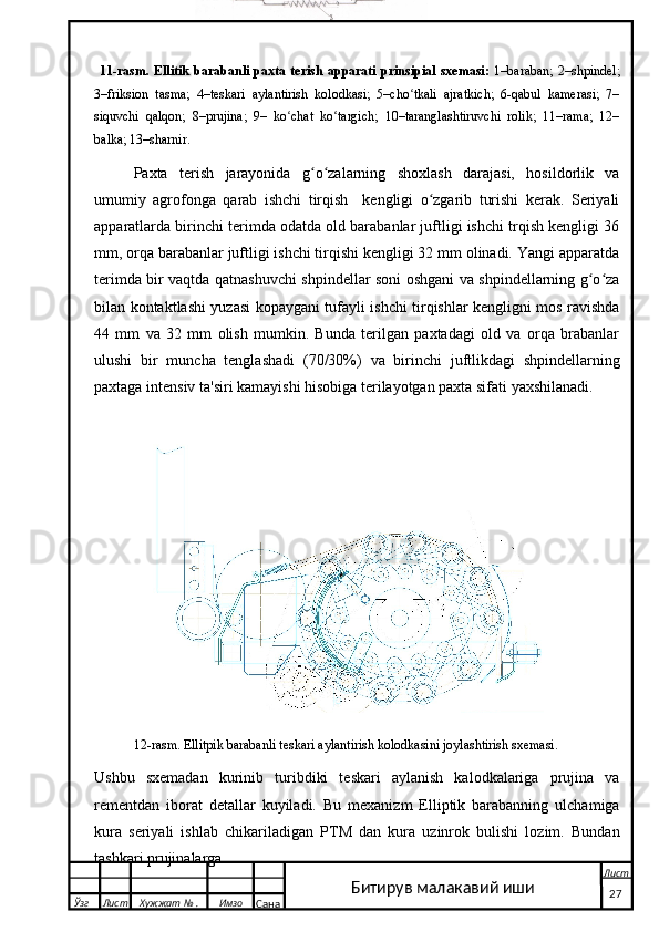 11-rasm. Ellitik   barabanli  paxta  terish  apparati  prinsipial  sxemasi:   1–baraban;   2–shpindel;
3–friksion   tasma;   4–teskari   aylantirish   kolodkasi;   5–cho tkali   ajratkich;   6-qabul   kamerasi;   7–ʻ
siquvchi   qalqon;   8–prujina;   9–   ko chat   ko targich;   10–taranglashtiruvchi   rolik;   11–rama;   12–	
ʻ ʻ
balka; 13–sharnir.
Paxta   terish   jarayonida   g o zalarning   shoxlash   darajasi,   hosildorlik   va	
ʻ ʻ
umumiy   agrofonga   qarab   ishchi   tirqish     kengligi   o zgarib   turishi   kerak.   Seriyali	
ʻ
apparatlarda birinchi terimda odatda old barabanlar juftligi ishchi trqish kengligi 36
mm, orqa barabanlar juftligi ishchi tirqishi kengligi 32 mm olinadi. Yangi apparatda
terimda bir vaqtda qatnashuvchi shpindellar soni oshgani va shpindellarning g o za	
ʻ ʻ
bilan kontaktlashi yuzasi kopaygani tufayli ishchi tirqishlar kengligni mos ravishda
44   mm   va   32   mm   olish   mumkin.   Bunda   terilgan   paxtadagi   old   va   orqa   brabanlar
ulushi   bir   muncha   tenglashadi   (70/30%)   va   birinchi   juftlikdagi   shpindellarning
paxtaga intensiv ta'siri kamayishi hisobiga terilayotgan paxta sifati yaxshilanadi. 
 
12-rasm. Ellitpik barabanli teskari aylantirish kolodkasini joylashtirish sxemasi.
Ushbu   sxemadan   kurinib   turibdiki   teskari   aylanish   kalodkalariga   prujina   va
rementdan   iborat   detallar   kuyiladi.   Bu   mexanizm   Elliptik   barabanning   ulchamiga
kura   seriyali   ishlab   chikariladigan   PTM   dan   kura   uzinrok   bulishi   lozim.   Bundan
tashkari prujinalarga 
  Ўзг Лист Хужжат № . Имзо
Сана Лист
   27Битирув малакавий иши