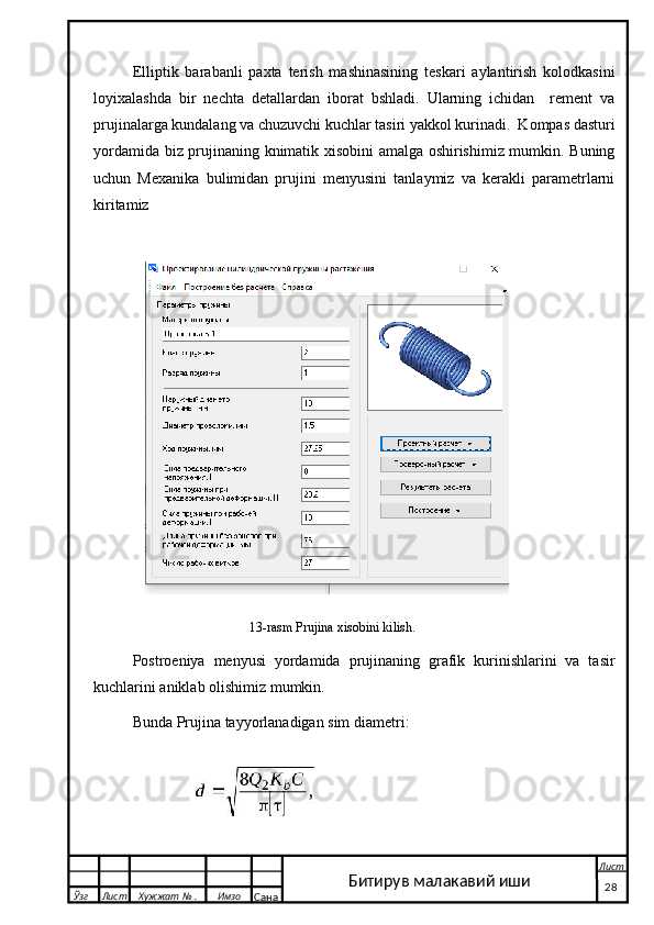 Elliptik   barabanli   paxta   terish   mashinasining   teskari   aylantirish   kolodkasini
loyixalashda   bir   nechta   detallardan   iborat   bshladi.   Ularning   ichidan     rement   va
prujinalarga kundalang va chuzuvchi kuchlar tasiri yakkol kurinadi.  Kompas dasturi
yordamida biz prujinaning knimatik xisobini amalga oshirishimiz mumkin. Buning
uchun   Mexanika   bulimidan   prujini   menyusini   tanlaymiz   va   kerakli   parametrlarni
kiritamiz 
 
13-rasm Prujina xisobini kilish.
Postroeniya   menyusi   yordamida   prujinaning   grafik   kurinishlarini   va   tasir
kuchlarini aniklab olishimiz mumkin. 
Bunda Prujina tayyorlanadigan sim diametri: 
 
  Ўзг Лист Хужжат № . Имзо
Сана Лист
   28Битирув малакавий иши 