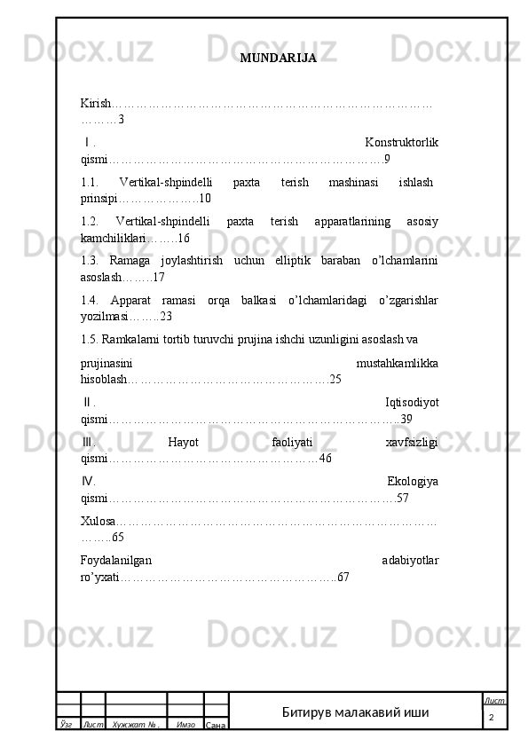                                                       MUNDARIJA
Kirish……………………………………………………………………
………3
.Ⅰ   Konstruktorlik
qismi………………………………………………………….9 
1.1.   Vertikal-shpindelli   paxta   terish   mashinasi   ishlash
prinsipi………………..10
1.2.   Vertikal-shpindelli   paxta   terish   apparatlarining   asosiy
kamchiliklari……..16
1.3.   Ramaga   joylashtirish   uchun   elliptik   baraban   o’lchamlarini
asoslash……..17
1.4.   Apparat   ramasi   orqa   balkasi   o’lchamlaridagi   o’zgarishlar
yozilmasi……..23
1.5. Ramkalarni tortib turuvchi prujina ishchi uzunligini asoslash va 
prujinasini   mustahkamlikka
hisoblash… ……………………………………….25
.
Ⅱ   I q tisodiyot
qismi……………………………………………………………..39
.  
Ⅲ Hayot   faoliyati   xavfsizligi
qismi……………………………………………46
.  
Ⅳ Ekologiya
qismi…………………………………………………………….57
Xulosa……………………………………………………………………
……..65
Foydalanilgan   adabiyotlar
ro’yxati…… ………………………………………..67      
  Ўзг Лист Хужжат № . Имзо
Сана Лист
   2Битирув малакавий иши 