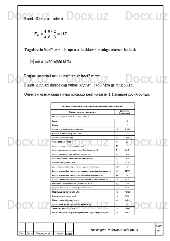 Bunda S-prujina indeksi. 
 
Tugirlovchi koeffitsient. Prujina xatoliklarini xisobga oluvchi kattalik.
 
Prujina materiali uchun kuchlanish koeffitsienti
Bunda kuchlanishning eng yukori kiymati  1450 Mpa ga teng buladi
Олинган натижаларга кура иловада келтирилган 1,1 жадвал хосил булди.
  Ўзг Лист Хужжат № . Имзо
Сана Лист
   29Битирув малакавий иши 