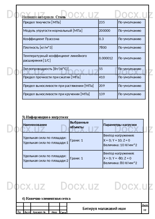 Название материала:   Сталь
Предел текучести [МПа] 235 По-умолчанию
Модуль упругости нормальный [МПа] 200000 По-умолчанию
Коэффициент Пуассона 0.3 По-умолчанию
Плотность [кг/м^3] 7800 По-умолчанию
Температурный коэффициент линейного 
расширения [1/C] 0.000012 По-умолчанию
Теплопроводность [Вт/(м*C)] 55 По-умолчанию
Предел прочности при сжатии [МПа] 410 По-умолчанию
Предел выносливости при растяжении [МПа] 209 По-умолчанию
Предел выносливости при кручении [МПа] 139 По-умолчанию
3) Информация о нагрузках
Наименование Выбранные 
объекты Параметры нагрузки
Удельная сила по площади: 
Удельная сила по площади:1 Грани: 1 Вектор нагружения:
X = 0; Y = 10; Z = 0
Величина: 10 H/мм^2
Удельная сила по площади: 
Удельная сила по площади:2 Грани: 1 Вектор нагружения:
X = 0; Y = -80; Z = 0
Величина: 80 H/мм^2
4) Конечно-элементная сетка
  Ўзг Лист Хужжат № . Имзо
Сана Лист
   31Битирув малакавий иши
  Ўзг Лист Хужжат № . Имзо
Сана Лист
   32Битирув малакавий иши 