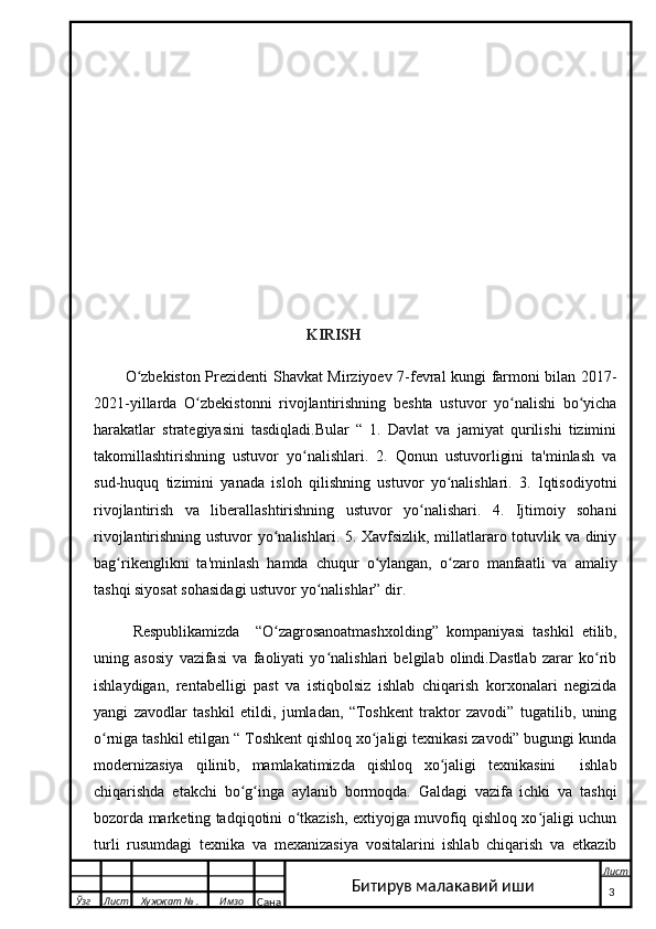                                                 
                                                          KIRISH
O zbekiston Prezidenti Shavkat Mirziyoev 7-fevral kungi farmoni bilan 2017-ʻ
2021-yillarda   O zbekistonni   rivojlantirishning   beshta   ustuvor   yo nalishi   bo yicha	
ʻ ʻ ʻ
harakatlar   strategiyasini   tasdiqladi.Bular   “   1.   Davlat   va   jamiyat   qurilishi   tizimini
takomillashtirishning   ustuvor   yo nalishlari.   2.   Qonun   ustuvorligini   ta'minlash   va	
ʻ
sud-huquq   tizimini   yanada   isloh   qilishning   ustuvor   yo nalishlari.   3.   Iqtisodiyotni	
ʻ
rivojlantirish   va   liberallashtirishning   ustuvor   yo nalishari.   4.   Ijtimoiy   sohani	
ʻ
rivojlantirishning ustuvor yo nalishlari. 5. Xavfsizlik, millatlararo totuvlik va diniy	
ʻ
bag rikenglikni   ta'minlash   hamda   chuqur   o ylangan,   o zaro   manfaatli   va   amaliy	
ʻ ʻ ʻ
tashqi siyosat sohasidagi ustuvor yo nalishlar” dir.	
ʻ
Respublikamizda     “O zagrosanoatmashxolding”   kompaniyasi   tashkil   etilib,	
ʻ
uning   asosiy   vazifasi   va   faoliyati   yo nalishlari   belgilab   olindi.Dastlab   zarar   ko rib	
ʻ ʻ
ishlaydigan,   rentabelligi   past   va   istiqbolsiz   ishlab   chiqarish   korxonalari   negizida
yangi   zavodlar   tashkil   etildi,   jumladan,   “Toshkent   traktor   zavodi”   tugatilib,   uning
o rniga tashkil etilgan “ Toshkent qishloq xo jaligi texnikasi zavodi” bugungi kunda	
ʻ ʻ
modernizasiya   qilinib,   mamlakatimizda   qishloq   xo jaligi   texnikasini     ishlab	
ʻ
chiqarishda   etakchi   bo g inga   aylanib   bormoqda.   Galdagi   vazifa   ichki   va   tashqi	
ʻ ʻ
bozorda marketing tadqiqotini o tkazish, extiyojga muvofiq qishloq xo jaligi uchun	
ʻ ʻ
turli   rusumdagi   texnika   va   mexanizasiya   vositalarini   ishlab   chiqarish   va   etkazib
  Ўзг Лист Хужжат № . Имзо
Сана Лист
   3Битирув малакавий иши 