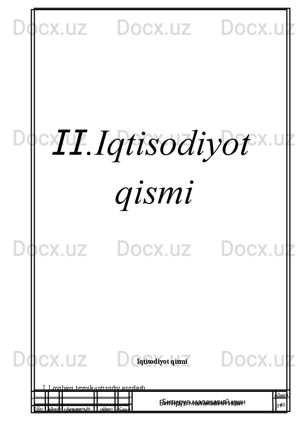  
  .IqtisodiyotⅡ
        qismi
Iqtisodiyot qismi
I. Loyihani texnik-iqtisodiy asoslash.
  Ўзг Лист Хужжат № . Имзо
Сана Лист
   40Битирув малакавий иши
  Ўзг Лист Хужжат № . Имзо
Сана Лист
   39Битирув малакавий иши 