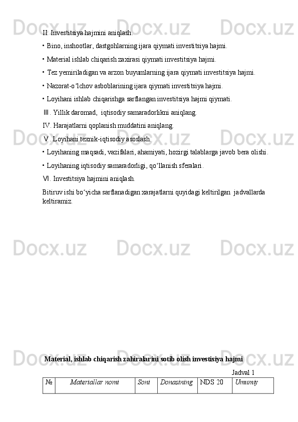 II. Investi t siya hajmini aniqlash .
• Bino, inshootlar, dastgohlarning ijara qiymati investi t siya hajmi .
• Material ishlab chiqarish zaxirasi qiymati investi t siya hajmi .
• Tez  y emiriladigan va arzon buyumlarning ijara qiymati investi t siya hajmi .
• Nazorat-o lchov asboblarining ijara qiymati investiʻ t siya hajmi .
• Loyihani ishlab chiqarishga sarflangan investi t siya hajmi qiymati .
.	
Ⅲ   Yillik daromad,  iqtisodiy samaradorlikni aniqlang .
IV. Harajatlarni qoplanish muddatini aniqlang .
. Loyihani texnik-iqtisodiy asoslash
Ⅴ .
• Loyihaning maqsadi, vazifalari, ahamiyati, hozirgi talablarga javob bera olishi .
• Loyihaning iqtisodiy samaradorligi, qo llanish sferalari	
ʻ .
. Investi	
Ⅵ t siya hajmini aniqlash .
Bitiruv ishi bo yicha sarflanadigan xarajatlarni quyidagi keltirilgan  jadvallarda 	
ʻ
keltiramiz .
         
  Material, ishlab chiqarish zahiralarini sotib olish investisiya hajmi                      
                                                                                                            Jadval 1
№ Materiallar nomi Soni Donasining NDS  20 U mumiy  