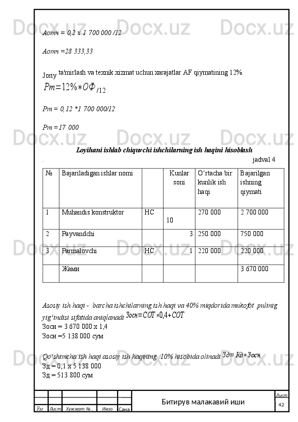 Аотч = 0,2 х  1   700   000 /12
Аотч =28 333,33
Joriy  ta'mirlash va texnik xizmat uchun xarajatlar AF qiymatining 12%Рт	=	12	%	∗	ОФ
/12
Рт  = 0,12 *1   700 000/12
Рт  =17   000
                    Loyihani ishlab chiquvchi ishchilarning ish haqini hisoblash                 
.                                                                                                                       j adval 4   
№ Bajariladigan ishlar nomi  
Kunlar
soni O rtacha bir	
ʻ
kunlik ish
haqi Bajarilgan
ishning
qiymati
1 Muhandis konstruktor НС               
10 270 000 2 700 000
2 Payvandchi 3 250 000 750 000
3 Parmalovchi НС 1 220 000 220 000
Жами                           3   670 000
Asosiy ish haqi -  barcha ishchilarning ish haqi va 40% miqdorida mukofot  pulinig 
yig indisi sifatida aniqlanadi	
ʻ	Зосн	=СОТ	∗0,4	+СОТ
Зосн  =  3   670   000   х  1,4
Зосн  =5 138   000  сум
Qo shimcha ish haqi asosiy ish haqining  10% hisobida olinadi	
ʻ	Зд	=	Кд	∗Зосн
Зд  = 0,1  х  5 138 000
Зд  = 513   800  сум
  Ўзг Лист Хужжат № . Имзо
Сана Лист
   4 2Битирув малакавий иши 