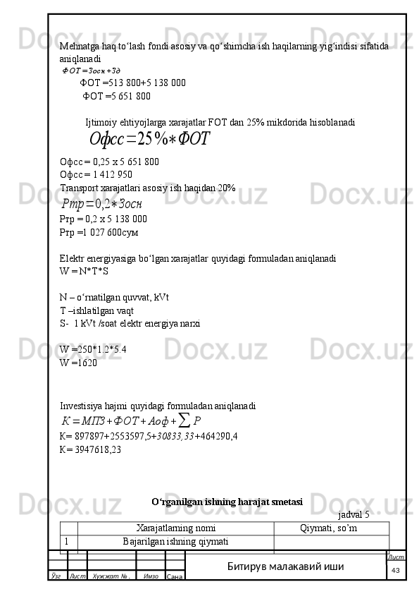 Mehnatga haq to lash fondi asosiy va qo shimcha ish haqilarning yig indisi sifatida ʻ ʻ ʻ
aniqlanadi	
ФОТ	=	Зосн	+Зд
        ФОТ =513 800+5 138   000
         ФОТ =5 651 800
Ijtimoiy ehtiyojlarga xarajatlar FOT dan 25% mikdorida hisoblanadi	
Офсс	=	25	%	∗	ФОТ
Офсс = 0,25 х 5 651   800
Офсс = 1   412   950
Transport xarajatlari asosiy ish haqidan 20%	
Ртр	=	0,2	∗	Зосн
Ртр = 0,2 х 5   138   000
Ртр =1 027 600сум
Elektr energiyasiga bo lgan xarajatlar quyidagi formuladan aniqlanadi                       	
ʻ
W = N*T*S
N – o rnatilgan quvvat, kVt                            	
ʻ
T –ishlatilgan vaqt                                        
S-  1 kVt /soat elektr energiya narxi
W =250*1.2*5.4
W =1620
Investisiya hajmi quyidagi formuladan aniqlanadi	
К	=	МПЗ	+	ФОТ	+	Аоф	+∑	Р
К= 897897 +2553597,5+ 30833 ,33+ 464290,4
К = 3947618,23
O rganilgan ishning harajat smetasi	
ʻ
                                                                                                                 jadval  5
Xarajatlarning nomi          Q iymati ,  so’m
1 Bajarilgan ishning qiymati
  Ўзг Лист Хужжат № . Имзо
Сана Лист
   43Битирув малакавий иши 