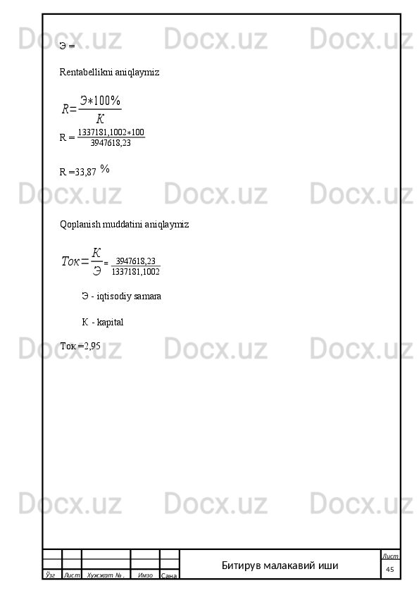 Э =
Rentabellikni aniqlaymizR	=	
Э	∗	100	%	
К
R  =  1337181,1002 ∗ 100
3947618,23                
R  =33,87 
%
Qoplanish muddatini aniqlaymiz	
Ток	=	
К
Э	
=
3947618,23
1337181,1002
          Э  -  iqtisodiy samara
          К  - kapital   
                                               
Ток =2,95
  Ўзг Лист Хужжат № . Имзо
Сана Лист
   45Битирув малакавий иши 