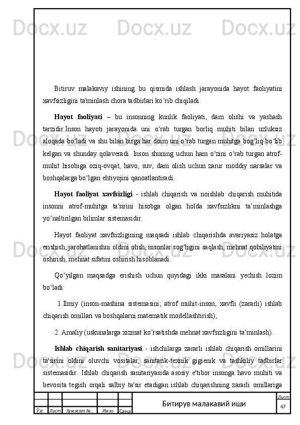                                                         
Bitiruv   malakaviy   ishining   bu   qismida   ishlash   jarayonida   hayot   faoliyatini
xavfsizligini ta'minlash chora tadbirlari ko rib chiqiladi. ʻ
Hayot   faoliyati   –   bu   insonning   kunlik   faoliyati,   dam   olishi   va   yashash
tarzidir.Inson   hayoti   jarayonida   uni   o rab   turgan   borliq   muhiti   bilan   uzluksiz
ʻ
aloqada bo ladi va shu bilan birga har doim uni o rab turgan muhitga bog liq bo lib	
ʻ ʻ ʻ ʻ
kelgan va shunday qolaveradi. Inson shuning uchun ham o zini o rab turgan atrof-	
ʻ ʻ
muhit   hisobiga   oziq-ovqat,   havo,   suv,   dam   olish   uchun   zarur   moddiy   narsalar   va
boshqalarga bo lgan ehtiyojini qanoatlantiradi.	
ʻ
Hayot   faoliyat   xavfsizligi   -   ishlab   chiqarish   va   noishlab   chiqarish   muhitida
insonni   atrof-muhitga   ta'sirini   hisobga   olgan   holda   xavfsizlikni   ta’minlashga
yo naltirilgan bilimlar sistemasidir. 	
ʻ
Hayot   faoliyat   xavfsizligining   maqsadi   ishlab   chiqarishda   avariyasiz   holatga
erishish, jarohatlanishni oldini olish, insonlar sog ligini saqlash, mehnat qobiliyatini	
ʻ
oshirish, mehnat sifatini oshirish hisoblanadi. 
Qo yilgan   maqsadga   erishish   uchun   quyidagi   ikki   masalani   yechish   lozim	
ʻ
bo ladi:	
ʻ
  1.Ilmiy   (inson-mashina   sistemasini;   atrof   muhit-inson,   xavfli   (zararli)   ishlab
chiqarish omillari va boshqalarni matematik modellashtirish);
2. Amaliy (uskunalarga xizmat ko rsatishda mehnat xavfsizligini ta’minlash).	
ʻ
Ishlab   chiqarish   sanitariyasi   -   ishchilarga   zararli   ishlab   chiqarish   omillarini
ta'sirini   oldini   oluvchi   vositalar,   sanitarik-texnik   gigienik   va   tashkiliy   tadbirlar
sistemasidir.   Ishlab   chiqarish   sanitariyasida   asosiy   e'tibor   insonga   havo   muhiti   va
bevosita   tegish   orqali   salbiy   ta'sir   etadigan   ishlab   chiqarishning   zararli   omillariga
  Ўзг Лист Хужжат № . Имзо
Сана Лист
   47Битирув малакавий иши 