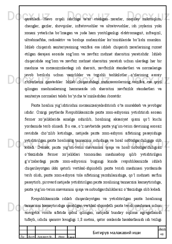 qaratiladi.   Havo   orqali   ishchiga   ta'sir   etadigan   zararlar,   noqulay   mikroiqlim,
changlar,   gazlar,   shovqinlar,   infratovushlar   va   ultratovushlar,   ish   joylarini   yoki
xonani   yetarlicha   bo lmagan   va   juda   ham   yoritilganligi   elektromagnit,   infraqizil,ʻ
ultrabinafsha,   radioaktiv   va   boshqa   nurlanishlar   ko rinishlarida   bo lishi   mumkin.	
ʻ ʻ
Ishlab   chiqarish   sanitariyasining   vazifasi   esa   ishlab   chiqarish   zararlarining   ruxsat
etilgan   darajasi   asosida   sog lom   va   xavfsiz   mehnat   sharoitini   yaratishdir.   Ishlab	
ʻ
chiqarishda   sog lom   va   xavfsiz   mehnat   sharoitini   yaratish   uchun   ulardagi   har   bir	
ʻ
mashina   va   mexanizmlardagi   ish   sharoiti,   xavfsizlik   standartlari   va   normalariga
javob   berilishi   uchun   vazirliklar   va   tegishli   tashkilotlar   o zlarining   asosiy	
ʻ
e'tiborlarini   qaratadilar.   Ishlab   chiqarishdagi   mutaxassislarning   vazifasi   esa   qayd
qilingan   mashinalarning   hammasida   ish   sharoitini   xavfsizlik   standartlari   va
sanitariya normalari talabi bo yicha ta’minlashdan iboratdir.	
ʻ
Paxta hosilini yig ishtirishni  mexanizasiyalashtirish o ta murakkab va javobgar	
ʻ ʻ
ishdir.   Oxirgi   paytlarda   Respublikamizda   paxta   xom-ashyosini   yetishtirish   asosan
fermer   xo jaliklarida   amalga   oshirilib,   hosilning   aksariyat   qismi   qo l   kuchi	
ʻ ʻ
yordamida terib olinadi. Bu esa, o z navbatida paxta yig im-terim davrining asossiz	
ʻ ʻ
ravishda   cho zilib   ketishiga,   natijada   paxta   xom-ashyosi   sifatining   pasayishiga	
ʻ
yetishtirilgan   paxta   hosilining   tannarxini   oshishiga   va   hosil   nobudgarchiligiga   olib
keladi.   Demak,   paxta   yig im-terim   mavsumini   qisqa   va   hosil   nobudgarchiligisiz	
ʻ
o tkazishda   fermer   xo jaliklari   tomonidan   mashinabop   qilib   yetishtirilgan	
ʻ ʻ
g o zalardagi   paxta   xom-ashyosini   bugungi   kunda   respublikamizda   ishlab
ʻ ʻ
chiqarilayotgan   ikki   qatorli   vertikal-shpindelli   paxta   terish   mashinasi   yordamida
terib   olish,   paxta   xom-ashyosi   tola   sifatining   yaxshilanishiga,   qo l   mehnati   sarfini	
ʻ
pasaytirib, pirovard natijada yetishtirilgan paxta xosilining tannarxini kamaytirishga,
paxta yig im-terim mavsumini qisqa va nobudgarchiliklarsiz o tkazishga olib keladi.	
ʻ ʻ
Respublikamizda   ishlab   chiqarilayotgan   va   yetishtirilgan   paxta   hosilining
tannarxini kamaytirishga qaratilgan vertikal-shpindelli paxta terish mashinasi uchun
energetik   vosita   sifatida   qabul   qilingan,   natijada   bunday   oqilona   agregatlanish
tufayli,   ishchi   qamrov   kengligi   1,8   metrni,   qator   oralarida   harakatlanish   ish   tezligi
  Ўзг Лист Хужжат № . Имзо
Сана Лист
   4 8Битирув малакавий иши 