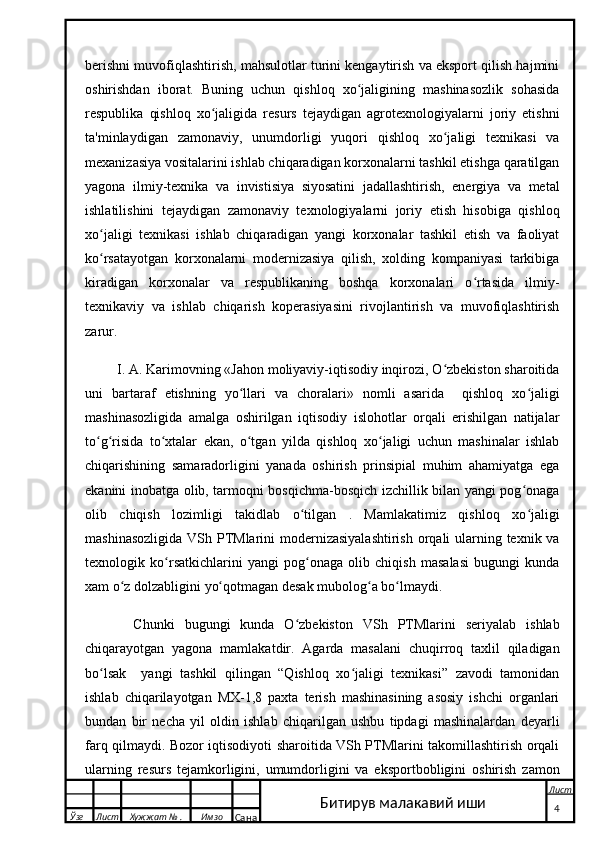 berishni muvofiqlashtirish, mahsulotlar turini kengaytirish va eksport qilish hajmini
oshirishdan   iborat.   Buning   uchun   qishloq   xo jaligining   mashinasozlik   sohasidaʻ
respublika   qishloq   xo jaligida   resurs   tejaydigan   agrotexnologiyalarni   joriy   etishni	
ʻ
ta'minlaydigan   zamonaviy,   unumdorligi   yuqori   qishloq   xo jaligi   texnikasi   va	
ʻ
mexanizasiya vositalarini ishlab chiqaradigan korxonalarni tashkil etishga qaratilgan
yagona   ilmiy-texnika   va   invistisiya   siyosatini   jadallashtirish,   energiya   va   metal
ishlatilishini   tejaydigan   zamonaviy   texnologiyalarni   joriy   etish   hisobiga   qishloq
xo jaligi   texnikasi   ishlab   chiqaradigan   yangi   korxonalar   tashkil   etish   va   faoliyat	
ʻ
ko rsatayotgan   korxonalarni   modernizasiya   qilish,   xolding   kompaniyasi   tarkibiga
ʻ
kiradigan   korxonalar   va   respublikaning   boshqa   korxonalari   o rtasida   ilmiy-	
ʻ
texnikaviy   va   ishlab   chiqarish   koperasiyasini   rivojlantirish   va   muvofiqlashtirish
zarur.
 I. A. Karimovning «Jahon moliyaviy-iqtisodiy inqirozi, O zbekiston sharoitida	
ʻ
uni   bartaraf   etishning   yo llari   va   choralari»   nomli   asarida     qishloq   xo jaligi	
ʻ ʻ
mashinasozligida   amalga   oshirilgan   iqtisodiy   islohotlar   orqali   erishilgan   natijalar
to g risida   to xtalar   ekan,   o tgan   yilda   qishloq   xo jaligi   uchun   mashinalar   ishlab	
ʻ ʻ ʻ ʻ ʻ
chiqarishining   samaradorligini   yanada   oshirish   prinsipial   muhim   ahamiyatga   ega
ekanini inobatga olib, tarmoqni bosqichma-bosqich izchillik bilan yangi pog onaga	
ʻ
olib   chiqish   lozimligi   takidlab   o tilgan   .   Mamlakatimiz   qishloq   xo jaligi	
ʻ ʻ
mashinasozligida  VSh PTMlarini  modernizasiyalashtirish  orqali ularning texnik va
texnologik   ko rsatkichlarini   yangi   pog onaga   olib   chiqish   masalasi   bugungi   kunda	
ʻ ʻ
xam o z dolzabligini yo qotmagan desak mubolog a bo lmaydi.	
ʻ ʻ ʻ ʻ
    Chunki   bugungi   kunda   O zbekiston   VSh   PTMlarini   seriyalab   ishlab	
ʻ
chiqarayotgan   yagona   mamlakatdir.   Agarda   masalani   chuqirroq   taxlil   qiladigan
bo lsak     yangi   tashkil   qilingan   “Qishloq   xo jaligi   texnikasi”   zavodi   tamonidan	
ʻ ʻ
ishlab   chiqarilayotgan   MX-1,8   paxta   terish   mashinasining   asosiy   ishchi   organlari
bundan   bir   necha   yil   oldin   ishlab   chiqarilgan   ushbu   tipdagi   mashinalardan   deyarli
farq qilmaydi. Bozor iqtisodiyoti sharoitida VSh PTMlarini takomillashtirish orqali
ularning   resurs   tejamkorligini,   umumdorligini   va   eksportbobligini   oshirish   zamon
  Ўзг Лист Хужжат № . Имзо
Сана Лист
   4Битирув малакавий иши 