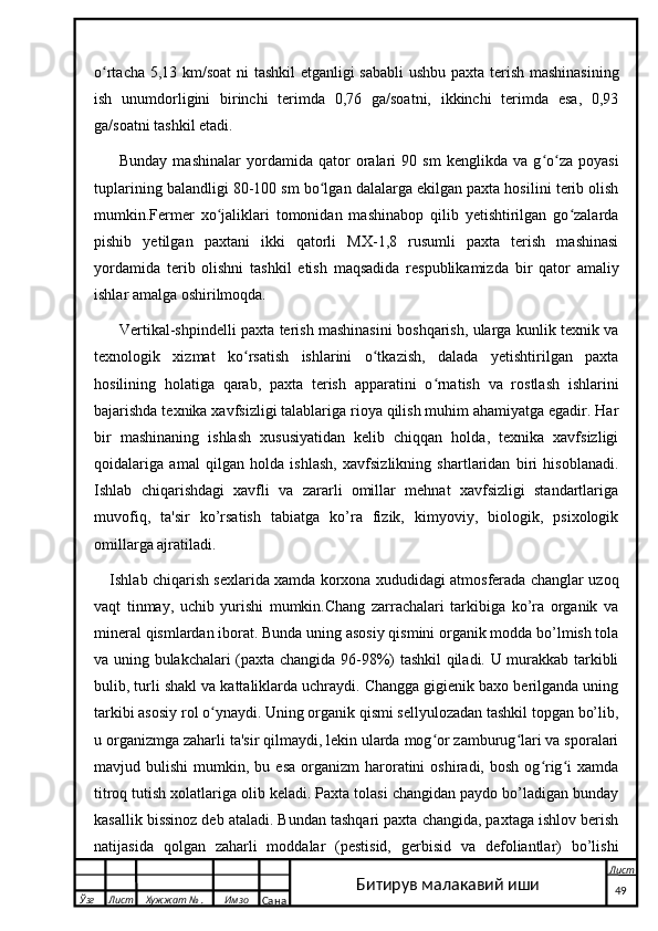 o rtacha 5,13 km/soat  ni tashkil etganligi sababli  ushbu paxta terish mashinasiningʻ
ish   unumdorligini   birinchi   terimda   0,76   ga/soatni,   ikkinchi   terimda   esa,   0,93
ga/soatni tashkil etadi.
Bunday   mashinalar   yordamida   qator   oralari   90   sm   kenglikda   va   g o za   poyasi	
ʻ ʻ
tuplarining balandligi 80-100 sm bo lgan dalalarga ekilgan paxta hosilini terib olish	
ʻ
mumkin.Fermer   xo jaliklari   tomonidan   mashinabop   qilib   yetishtirilgan   go zalarda	
ʻ ʻ
pishib   yetilgan   paxtani   ikki   qatorli   MX-1,8   rusumli   paxta   terish   mashinasi
yordamida   terib   olishni   tashkil   etish   maqsadida   respublikamizda   bir   qator   amaliy
ishlar amalga oshirilmoqda.
Vertikal-shpindelli paxta terish mashinasini boshqarish, ularga kunlik texnik va
texnologik   xizmat   ko rsatish   ishlarini   o tkazish,   dalada   yetishtirilgan   paxta	
ʻ ʻ
hosilining   holatiga   qarab,   paxta   terish   apparatini   o rnatish   va   rostlash   ishlarini	
ʻ
bajarishda texnika xavfsizligi talablariga rioya qilish muhim ahamiyatga egadir. Har
bir   mashinaning   ishlash   xususiyatidan   kelib   chiqqan   holda,   texnika   xavfsizligi
qoidalariga   amal   qilgan   holda   ishlash,   xavfsizlikning   shartlaridan   biri   hisoblanadi.
Ishlab   chiqarishdagi   xavfli   va   zararli   omillar   mehnat   xavfsizligi   standartlariga
muvofiq,   ta'sir   ko’rsatish   tabiatga   ko’ra   fizik,   kimyoviy,   biologik,   psixologik
omillarga ajratiladi. 
Ishlab chiqarish sexlarida xamda korxona xududidagi atmosferada changlar uzoq
vaqt   tinmay,   uchib   yurishi   mumkin.Chang   zarrachalari   tarkibiga   ko’ra   organik   va
mineral qismlardan iborat. Bunda uning asosiy qismini organik modda bo’lmish tola
va uning bulakchalari (paxta changida 96-98%) tashkil qiladi. U murakkab tarkibli
bulib, turli shakl va kattaliklarda uchraydi. Changga gigienik baxo berilganda uning
tarkibi asosiy rol o ynaydi. Uning organik qismi sellyulozadan tashkil topgan bo’lib,	
ʻ
u organizmga zaharli ta'sir qilmaydi, lekin ularda mog or zamburug lari va sporalari	
ʻ ʻ
mavjud  bulishi  mumkin,  bu  esa   organizm  haroratini   oshiradi,  bosh  og rig i   xamda	
ʻ ʻ
titroq tutish xolatlariga olib keladi. Paxta tolasi changidan paydo bo’ladigan bunday
kasallik bissinoz deb ataladi. Bundan tashqari paxta changida, paxtaga ishlov berish
natijasida   qolgan   zaharli   moddalar   (pestisid,   gerbisid   va   defoliantlar)   bo’lishi
  Ўзг Лист Хужжат № . Имзо
Сана Лист
   49Битирув малакавий иши 