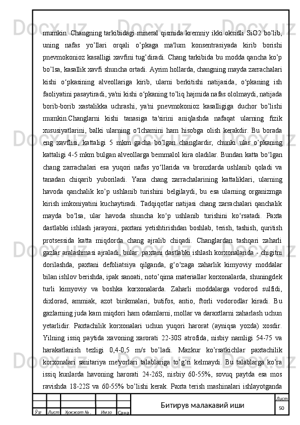 mumkin. Changning tarkibidagi mineral  qismida kremniy ikki  oksidli  SiO2 bo’lib,
uning   nafas   yo’llari   orqali   o’pkaga   ma'lum   konsentrasiyada   kirib   borishi
pnevmokonioz kasalligi xavfini tug’diradi. Chang tarkibida bu modda qancha ko’p
bo’lsa, kasallik xavfi shuncha ortadi. Ayrim hollarda, changning mayda zarrachalari
kishi   o pkasining   alveollariga   kirib,   ularni   berkitishi   natijasida,   o pkaning   ishʻ ʻ
faoliyatini pasaytiradi, ya'ni kishi o pkaning to’liq hajmida nafas ololmaydi, natijada	
ʻ
borib-borib   xastalikka   uchrashi,   ya'ni   pnevmokonioz   kasalligiga   duchor   bo’lishi
mumkin.Changlarni   kishi   tanasiga   ta'sirini   aniqlashda   nafaqat   ularning   fizik
xususiyatlarini,   balki   ularning   o lchamini   ham   hisobga   olish   kerakdir.   Bu   borada	
ʻ
eng   xavflisi,   kattaligi   5   mkm   gacha   bo’lgan   changla r dir,   chunki   ular   o’pkaning
kattaligi 4-5 mkm bulgan alveollarga bem m alol kira oladilar. Bundan katta bo lgan	
ʻ
chang   zarrachalari   esa   yuqori   nafas   yo llarida   va   bronxlarda   ushlanib   qoladi   va	
ʻ
tanadan   chiqarib   yuboriladi.   Yana   chang   zarrachalarining   kattaliklari,   ularning
havoda   qanchalik   ko’p   ushlanib   turishini   belgilaydi,   bu   esa   ularning   organizmga
kirish   imkoniyatini   kuchaytiradi.   Tadqiqotlar   natijasi   chang   zarrachalari   qanchalik
mayda   bo lsa,   ular   havoda   shuncha   ko p   ushlanib   turishini   ko rsatadi.   Paxta	
ʻ ʻ ʻ
dastlabki   ishlash   jarayoni,   paxtani   yetishtirishdan   boshlab,   terish,   tashish,   quritish
protsessida   katta   miqdorda   chang   ajralib   chiqadi.   Changlardan   tashqari   zaharli
gazlar aralashmasi ajraladi, bular: paxtani dastlabki ishlash korxonalarida - chigitni
dorilashda,   paxtani   defoliatsiya   qilganda,   g o zaga   zaharlik   kimyoviy   moddalar	
ʻ ʻ
bilan ishlov berishda, ipak sanoati, noto’qima materiallar korxonalarda, shuningdek
turli   kimyoviy   va   boshka   korxonalarda.   Zaharli   moddalarga   vodorod   sulfidi,
dixlorad,   ammiak,   azot   b i rikmalari,   butifos,   antio,   ftorli   vodorodlar   kiradi.   Bu
gazlarning juda kam miqdori ham odamlarni, mollar va daraxtlarni zaharlash uchun
y etarlidir.   Paxtachilik   korxonalari   uchun   yuqori   harorat   (ayniqsa   yozda)   xosdir.
Yilning   issiq   paytida   xavoning   xarorati   22-30S   atrofida,   nisbiy   namligi   54-75   va
harakatlanish   tezligi   0,4-0,5   m/s   bo’ladi.   Mazkur   ko’rsatkichlar   paxtachilik
korxonalari   sanitariya   me'yorlari   talablariga   to’g ri   kelmaydi.   Bu   talablarga   ko’ra	
ʻ
issiq   kunlarda   havoning   harorati   24-26S,   nisbiy   60-55%,   sovuq   paytda   esa   mos
ravishda   18-22S   va   60-55%   bo’lishi   kerak.   Paxta   terish   mashinalari   ishlayotganda
  Ўзг Лист Хужжат № . Имзо
Сана Лист
   50Битирув малакавий иши 