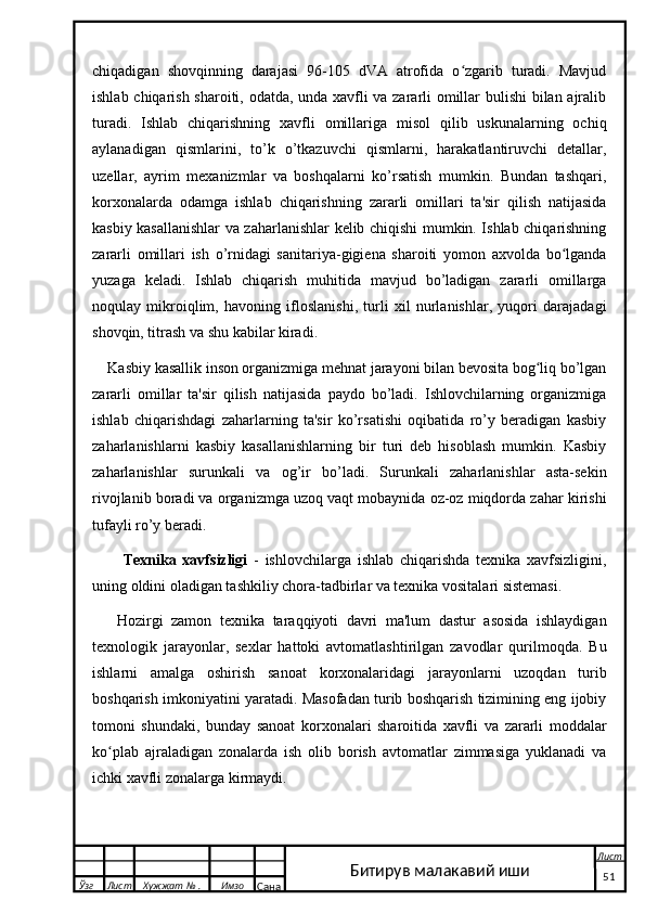 chiqadigan   shovqinning   darajasi   96-105   dVA   atrofida   o zgarib   turadi.   Mavjudʻ
ishlab chiqarish sharoiti, odatda, unda xavfli va zararli omillar bulishi bilan ajralib
turadi.   Ishlab   chiqarishning   xavfli   omillariga   misol   qilib   uskunalarning   ochiq
aylanadigan   qismlarini,   to’k   o’tkazuvchi   qismlarni,   harakatlantiruvchi   detallar,
uzellar,   ayrim   mexanizmlar   va   boshqalarni   ko’rsatish   mumkin.   Bundan   tashqari,
korxonalarda   odamga   ishlab   chiqarishning   zararli   omillari   ta'sir   qilish   natijasida
kasbiy kasallanishlar va zaharlanishlar kelib chiqishi mumkin. Ishlab chiqarishning
zararli   omillari   ish   o’rnidagi   sanitariya-gigiena   sharoiti   yomon   axvolda   bo lganda	
ʻ
yuzaga   keladi.   Ishlab   chiqarish   muhitida   mavjud   bo’ladigan   zararli   omillarga
noqulay   mikroiqlim,   havoning   ifloslanishi,   turli   xil   nurlanishlar,   yuqori   darajadagi
shovqin, titrash va shu kabilar kiradi.
Kasbiy kasallik inson organizmiga mehnat jarayoni bilan bevosita bog liq bo’lgan	
ʻ
zararli   omillar   ta'sir   qilish   natijasida   paydo   bo’ladi.   Ishlovchilarning   organizmiga
ishlab   chiqarishdagi   zaharlarning   ta'sir   ko’rsatishi   oqibatida   ro’y   beradigan   kasbiy
zaharlanishlarni   kasbiy   kasallanishlarning   bir   turi   deb   hisoblash   mumkin.   Kasbiy
zaharlanishlar   surunkali   va   og’ir   bo’ladi.   Surunkali   zaharlanishlar   asta-sekin
rivojlanib boradi va organizmga uzoq vaqt mobaynida oz-oz miqdorda zahar kirishi
tufayli ro’y beradi.
  Texnika   xavfsizligi   -   ishlovchilarga   ishlab   chiqarishda   texnika   xavfsizligini,
uning oldini oladigan tashkiliy chora-tadbirlar va texnika vositalari sistemasi. 
Hozirgi   zamon   texnika   taraqqiyoti   davri   ma'lum   dastur   asosida   ishlaydigan
texnologik   jarayonlar,   sexlar   hattoki   avtomatlashtirilgan   zavodlar   qurilmoqda.   Bu
ishlarni   amalga   oshirish   sanoat   korxonalaridagi   jarayonlarni   uzoqdan   turib
boshqarish imkoniyatini yaratadi. Masofadan turib boshqarish tizimining eng ijobiy
tomoni   shundaki,   bunday   sanoat   korxonalari   sharoitida   xavfli   va   zararli   moddalar
ko plab   ajraladigan   zonalarda   ish   olib   borish   avtomatlar   zimmasiga   yuklanadi   va	
ʻ
ichki xavfli zonalarga kirmaydi.
  Ўзг Лист Хужжат № . Имзо
Сана Лист
   51Битирув малакавий иши 