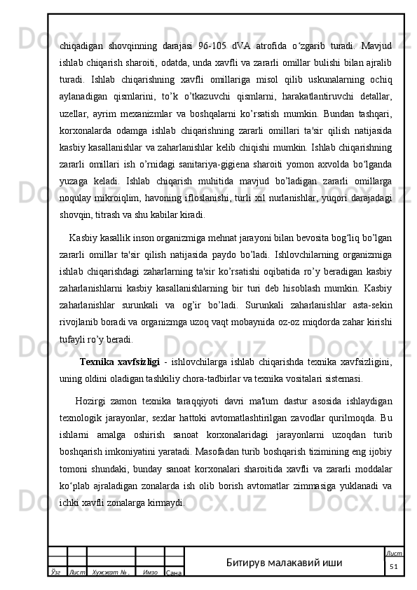 chiqadigan   shovqinning   darajasi   96-105   dVA   atrofida   o zgarib   turadi.   Mavjudʻ
ishlab chiqarish sharoiti, odatda, unda xavfli va zararli omillar bulishi bilan ajralib
turadi.   Ishlab   chiqarishning   xavfli   omillariga   misol   qilib   uskunalarning   ochiq
aylanadigan   qismlarini,   to’k   o’tkazuvchi   qismlarni,   harakatlantiruvchi   detallar,
uzellar,   ayrim   mexanizmlar   va   boshqalarni   ko’rsatish   mumkin.   Bundan   tashqari,
korxonalarda   odamga   ishlab   chiqarishning   zararli   omillari   ta'sir   qilish   natijasida
kasbiy kasallanishlar va zaharlanishlar kelib chiqishi mumkin. Ishlab chiqarishning
zararli   omillari   ish   o’rnidagi   sanitariya-gigiena   sharoiti   yomon   axvolda   bo lganda	
ʻ
yuzaga   keladi.   Ishlab   chiqarish   muhitida   mavjud   bo’ladigan   zararli   omillarga
noqulay   mikroiqlim,   havoning   ifloslanishi,   turli   xil   nurlanishlar,   yuqori   darajadagi
shovqin, titrash va shu kabilar kiradi.
Kasbiy kasallik inson organizmiga mehnat jarayoni bilan bevosita bog liq bo’lgan	
ʻ
zararli   omillar   ta'sir   qilish   natijasida   paydo   bo’ladi.   Ishlovchilarning   organizmiga
ishlab   chiqarishdagi   zaharlarning   ta'sir   ko’rsatishi   oqibatida   ro’y   beradigan   kasbiy
zaharlanishlarni   kasbiy   kasallanishlarning   bir   turi   deb   hisoblash   mumkin.   Kasbiy
zaharlanishlar   surunkali   va   og’ir   bo’ladi.   Surunkali   zaharlanishlar   asta-sekin
rivojlanib boradi va organizmga uzoq vaqt mobaynida oz-oz miqdorda zahar kirishi
tufayli ro’y beradi.
  Texnika   xavfsizligi   -   ishlovchilarga   ishlab   chiqarishda   texnika   xavfsizligini,
uning oldini oladigan tashkiliy chora-tadbirlar va texnika vositalari sistemasi. 
Hozirgi   zamon   texnika   taraqqiyoti   davri   ma'lum   dastur   asosida   ishlaydigan
texnologik   jarayonlar,   sexlar   hattoki   avtomatlashtirilgan   zavodlar   qurilmoqda.   Bu
ishlarni   amalga   oshirish   sanoat   korxonalaridagi   jarayonlarni   uzoqdan   turib
boshqarish imkoniyatini yaratadi. Masofadan turib boshqarish tizimining eng ijobiy
tomoni   shundaki,   bunday   sanoat   korxonalari   sharoitida   xavfli   va   zararli   moddalar
ko plab   ajraladigan   zonalarda   ish   olib   borish   avtomatlar   zimmasiga   yuklanadi   va	
ʻ
ichki xavfli zonalarga kirmaydi.
  Ўзг Лист Хужжат № . Имзо
Сана Лист
   51Битирув малакавий иши