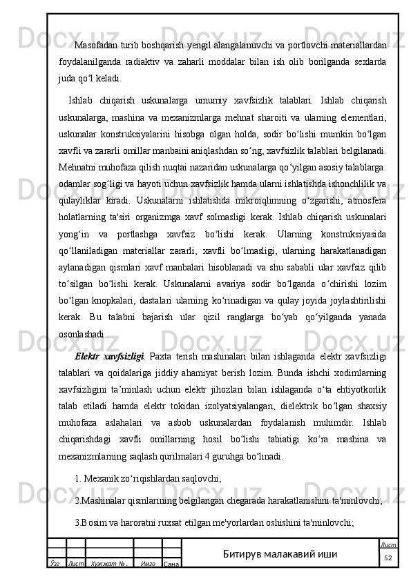 Masofadan turib boshqarish yengil alangalanuvchi va portlovchi materiallardan
foydalanilganda   radiaktiv   va   zaharli   moddalar   bilan   ish   olib   borilganda   sexlarda
juda qo l keladi.ʻ
Ishlab   chiqarish   uskunalarga   umumiy   xavfsizlik   talablari.   Ishlab   chiqarish
uskunalarga,   mashina   va   mexanizmlarga   mehnat   sharoiti   va   ularning   elementlari,
uskunalar   konstruksiyalarini   hisobga   olgan   holda,   sodir   bo lishi   mumkin   bo lgan	
ʻ ʻ
xavfli va zararli omillar manbaini aniqlashdan so ng, xavfsizlik talablari belgilanadi.	
ʻ
Mehnatni muhofaza qilish nuqtai nazaridan uskunalarga qo yilgan asosiy talablarga:	
ʻ
odamlar sog ligi va hayoti uchun xavfsizlik hamda ularni ishlatishda ishonchlilik va	
ʻ
qulayliklar   kiradi.   Uskunalarni   ishlatishda   mikroiqlimning   o zgarishi,   atmosfera	
ʻ
holatlarning   ta'siri   organizmga   xavf   solmasligi   kerak.   Ishlab   chiqarish   uskunalari
yong in   va   portlashga   xavfsiz   bo lishi   kerak.   Ularning   konstruksiyasida	
ʻ ʻ
qo llaniladigan   materiallar   zararli,   xavfli   bo lmasligi,   ularning   harakatlanadigan	
ʻ ʻ
aylanadigan   qismlari   xavf   manbalari   hisoblanadi   va   shu   sababli   ular   xavfsiz   qilib
to silgan   bo lishi   kerak.   Uskunalarni   avariya   sodir   bo lganda   o chirishi   lozim
ʻ ʻ ʻ ʻ
bo lgan   knopkalari,   dastalari   ularning   ko rinadigan   va   qulay   joyida   joylashtirilishi
ʻ ʻ
kerak.   Bu   talabni   bajarish   ular   qizil   ranglarga   bo yab   qo yilganda   yanada	
ʻ ʻ
osonlashadi.
Elektr   xavfsizligi .   Paxta   terish   mashinalari   bilan   ishlaganda   elektr   xavfsizligi
talablari   va   qoidalariga   jiddiy   ahamiyat   berish   lozim.   Bunda   ishchi   xodimlarning
xavfsizligini   ta’minlash   uchun   elektr   jihozlari   bilan   ishlaganda   o ta   ehtiyotkorlik	
ʻ
talab   etiladi   hamda   elektr   tokidan   izolyatsiyalangan,   dielektrik   bo lgan   shaxsiy	
ʻ
muhofaza   aslahalari   va   asbob   uskunalardan   foydalanish   muhimdir.   Ishlab
chiqarishdagi   xavfli   omillarning   hosil   bo lishi   tabiatigi   ko ra   mashina   va	
ʻ ʻ
mexanizmlarning saqlash qurilmalari 4 guruhga bo linadi.	
ʻ
1. Mexanik zo riqishlardan saqlovchi;	
ʻ
2.Mashinalar qismlarining belgilangan chegarada harakatlanishini ta'minlovchi;
3.Bosim va haroratni ruxsat etilgan me'yorlardan oshishini ta'minlovchi;
  Ўзг Лист Хужжат № . Имзо
Сана Лист
   52Битирув малакавий иши 