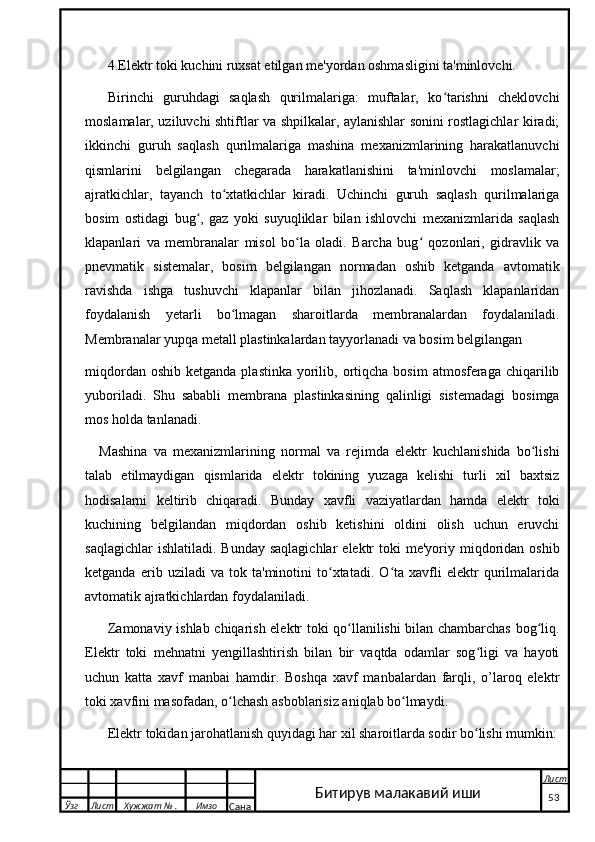 4.Elektr toki kuchini ruxsat etilgan me'yordan oshmasligini ta'minlovchi.
Birinchi   guruhdagi   saqlash   qurilmalariga:   muftalar,   ko tarishni   cheklovchiʻ
moslamalar, uziluvchi shtiftlar va shpilkalar, aylanishlar sonini rostlagichlar kiradi;
ikkinchi   guruh   saqlash   qurilmalariga   mashina   mexanizmlarining   harakatlanuvchi
qismlarini   belgilangan   chegarada   harakatlanishini   ta'minlovchi   moslamalar;
ajratkichlar,   tayanch   to xtatkichlar   kiradi.   Uchinchi   guruh   saqlash   qurilmalariga	
ʻ
bosim   ostidagi   bug ,   gaz   yoki   suyuqliklar   bilan   ishlovchi   mexanizmlarida   saqlash	
ʻ
klapanlari   va   membranalar   misol   bo la   oladi.   Barcha   bug   qozonlari,   gidravlik   va	
ʻ ʻ
pnevmatik   sistemalar,   bosim   belgilangan   normadan   oshib   ketganda   avtomatik
ravishda   ishga   tushuvchi   klapanlar   bilan   jihozlanadi.   Saqlash   klapanlaridan
foydalanish   y etarli   bo lmagan   sharoitlarda   membranalardan   foydalaniladi.	
ʻ
Membranalar yupqa metall plastinkalardan tayyorlanadi va bosim belgilangan 
miqdordan  oshib  ketganda  plastinka  yorilib,  ortiqcha  bosim   atmosferaga chiqarilib
yuboriladi.   Shu   sababli   membrana   plastinkasining   qalinligi   sistemadagi   bosimga
mos holda tanlanadi.
Mashina   va   mexanizmlarining   normal   va   rejimda   elektr   kuchlanishida   bo lishi	
ʻ
talab   etilmaydigan   qismlarida   elektr   tokining   yuzaga   kelishi   turli   xil   baxtsiz
hodisalarni   keltirib   chiqaradi.   Bunday   xavfli   vaziyatlardan   hamda   elektr   toki
kuchining   belgilandan   miqdordan   oshib   ketishini   oldini   olish   uchun   eruvchi
saqlagichlar   ishlatiladi.  Bunday  saqlagichlar   elektr   toki  me'yoriy  miqdoridan  oshib
ketganda   erib   uziladi   va   tok   ta'minotini   to xtatadi.   O ta   xavfli   elektr   qurilmalarida	
ʻ ʻ
avtomatik ajratkichlardan foydalaniladi.
Zamonaviy ishlab chiqarish elektr toki qo llanilishi bilan chambarchas bog liq.	
ʻ ʻ
Elektr   toki   mehnatni   yengillashtirish   bilan   bir   vaqtda   odamlar   sog ligi   va   hayoti	
ʻ
uchun   katta   xavf   manbai   hamdir.   Boshqa   xavf   manbalardan   farqli,   o’laroq   elektr
toki xavfini masofadan, o lchash asboblarisiz aniqlab bo lmaydi.	
ʻ ʻ
Elektr tokidan jarohatlanish quyidagi har xil sharoitlarda sodir bo lishi mumkin:	
ʻ
  Ўзг Лист Хужжат № . Имзо
Сана Лист
   53Битирув малакавий иши 