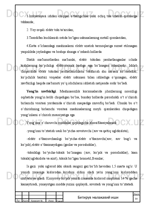 1.Izolyatsiyasi   ishdan   chiqqan   o tkazgichlar   yoki   ochiq   tok   uzatish   qismlargaʻ
tekkanda;
2. Yoy orqali elektr toki ta'siridan;
3.Tasodifan kuchlanish ostida bo lgan uskunalarning metall qismlaridan;
ʻ
4.Katta   o lchamdagi   mashinalarni   elektr   uzatish   tarmoqlariga   ruxsat   etilmagan	
ʻ
yaqinlikda joylashgan va boshqa shunga o xshash hollarda.	
ʻ
Statik   ma'lumotlardan   ma'lumki,   elektr   tokidan   jarohatlanganlar   ichida
kishilarning   ko pchiligi   elektrotexnik   kasbga   ega   bo lmagan   odamlardir.   Ishlab	
ʻ ʻ
chiqarishda   elektr   tokidan   jarohatlanishlarni   tekshirish   shu   narsani   ko rsatadiki,	
ʻ
ko pchilik   baxtsiz   voqealar   elektr   uskunasi   bilan   ishlashga   o qimagan,   elektr	
ʻ ʻ
xavfsizligi haqida ma'lumoti yo q ishchilarni ishlatish natijasida sodir bo ladi.	
ʻ ʻ
Yong in   xavfsizligi	
ʻ .   Mashinasozlik   korxonalarida   jihozlarning   nosozligi
oqibatida yong in kelib chiqadigan bo lsa, bunday hollarda poroshokli o t o chirish	
ʻ ʻ ʻ ʻ
birlamchi   vositasi   yordamida   o chirish   maqsadga   muvofiq   bo ladi.   Chunki   bu   o t	
ʻ ʻ ʻ
o chirishning   birlamchi   vositasi   mashinalarning   moyli   qismlaridan   chiqadigan	
ʻ
yong inlarni o chirish xususiyatiga ega.	
ʻ ʻ
Yong inni o chiruvchi moddalar quyidagicha klassifikasiyalanadi:	
ʻ ʻ
-yong inni to xtatish usuli bo yicha-sovutuvchi (suv va qattiq uglekislota);
ʻ ʻ ʻ
-elektr   o tkazuvchanligi   bo yicha-elektr   o tkazuvchi(suv,   suv   bug i   va	
ʻ ʻ ʻ ʻ
ko pik),elektr o tkazmaydigan (gazlar va poroshoklar);	
ʻ ʻ
-toksikligi   bo yicha-toksik   bo lmagan   (suv,   ko pik   va   poroshoklar),   kam	
ʻ ʻ ʻ
toksik(uglekislota va azot), toksik bo lgan brometil,freonlar;	
ʻ
Is gazi   yoki uglerod ikki oksidi rangsiz gaz bo lib havodan 1,5 marta og ir. U	
ʻ ʻ
yonish   zonasiga   kislorodni   kirishini   oldini   oladi   ya'ni   yong inni   kisloroddan	
ʻ
izolyatsiya qiladi. Kimyoviy ko pik yonish zonasida kislorod miqdorini 14 % gacha	
ʻ
kamaytiradi, yonayotgan modda yuzini qoplaydi, sovutadi va yong inni to xtatadi.	
ʻ ʻ
  Ўзг Лист Хужжат № . Имзо
Сана Лист
   54Битирув малакавий иши 