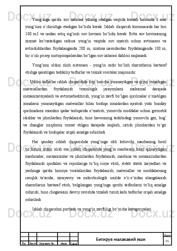 Yong inga   qarshi   suv   zahirasi   yilning   istalgan   vaqtida   kerakli   bosimda   3   soatʻ
yong inni o chirishga etadigan bo lishi kerak. Ishlab chiqarish korxonasida har biri	
ʻ ʻ ʻ
100   m3   va   undan   ortiq   sig imli   suv   hovzasi   bo lishi   kerak.   Bitta   suv   hovzasining	
ʻ ʻ
xizmat   ko rsatadigan   radiusi   yong in   vaqtida   suv   uzatish   uchun   avtonasos   va	
ʻ ʻ
avtoidishlardan   foydalanganda   200   m,   uzatma   nasoslardan   foydalanganda   100   m,
bir o nli prisep motopompalaridan bo lgan suv zahirasi dahlsiz saqlanadi.	
ʻ ʻ
Yong inni   oldini   olish   sistemasi   -   yong in   sodir   bo lish   sharoitlarini   bartaraf	
ʻ ʻ ʻ
etishga qaratilgan tashkiliy tadbirlar va texnik vositalar majmuidir.
Ushbu tadbirlar ishlab chiqarishda iloji boricha yonmaydigan va qiyin yonadigan
materiallardan   foydalanish   texnologik   jarayonlarni   maksimal   darajada
mexanizatsiyalash va avtomatlashtirish, yong in xavfi bo lgan qurilmalar o rnatilgan	
ʻ ʻ ʻ
xonalarni   yonmaydigan   materiallar   bilan   boshqa   xonalardan   ajratish   yoki   bunday
qurilmalarni mumkin qadar tashqarida o rnatish, yonuvchi moddalar uchun germetik	
ʻ
idishlar   va   jihozlardan   foydalanish,   bino   havosining   tarkibidagi   yonuvchi   gaz,   bug	
ʻ
va   changlar   miqdorini   ruxsat   etilgan   darajada   saqlash,   isitish   jihozlaridan   to gri	
ʻ
foydalanish va boshqalar orqali amalga oshiriladi.
Har   qanday   ishlab   chiqarishda   yong inga   olib   keluvchi   manbaning   hosil	
ʻ
bo lishini  oldini olish esa, ishlab chiqarishda yong in manbasini  hosil  qilmaydigan	
ʻ ʻ
mashinalar,   mexanizmlar   va   jihozlardan   foydalanish,   mashina   va   mexanizmlardan
foydalanish   qoidalari   va   rejimlariga   to liq   rioya   etish,   elektr   statik   zaryadlari   va	
ʻ
yashinga   qarshi   himoya   vositalaridan   foydalanish,   materiallar   va   moddalarning
issiqlik   ta'sirida,   ximiyaviy   va   mikrobiologik   usulda   o z-o zidan   alangalanish	
ʻ ʻ
sharoitlarini   bartaraf   etish,   belgilangan   yong inga   qarshi   tadbirlarni   to liq   amalga	
ʻ ʻ
oshirish, bino chegarasini davriy ravishda tozalab turish kabi tadbirlar orqali amalga
oshiriladi.
Ishlab chiqarishni portlash va yong in xavfliligi bo yicha kategoriyalari. 	
ʻ ʻ
  Ўзг Лист Хужжат № . Имзо
Сана Лист
Битирув малакавий иши
  Ўзг Лист Хужжат № . Имзо
Сана Лист
   55Битирув малакавий иши 